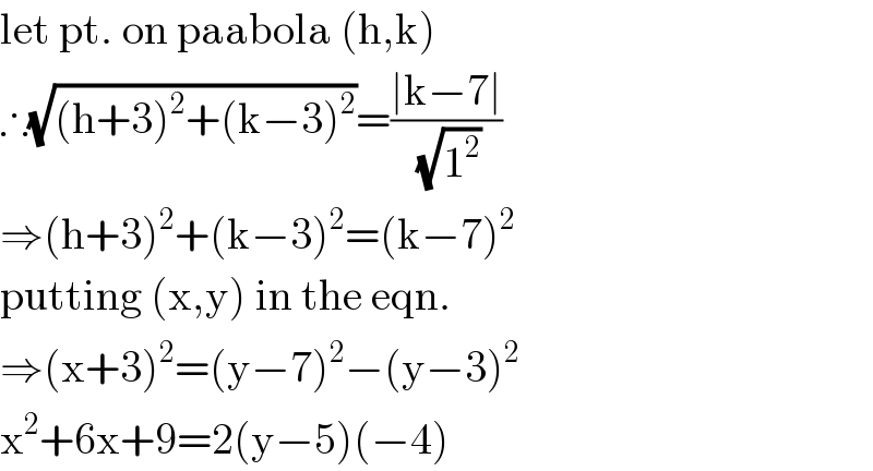 let pt. on paabola (h,k)  ∴(√((h+3)^2 +(k−3)^2 ))=((∣k−7∣)/(√1^2 ))  ⇒(h+3)^2 +(k−3)^2 =(k−7)^2   putting (x,y) in the eqn.  ⇒(x+3)^2 =(y−7)^2 −(y−3)^2   x^2 +6x+9=2(y−5)(−4)  