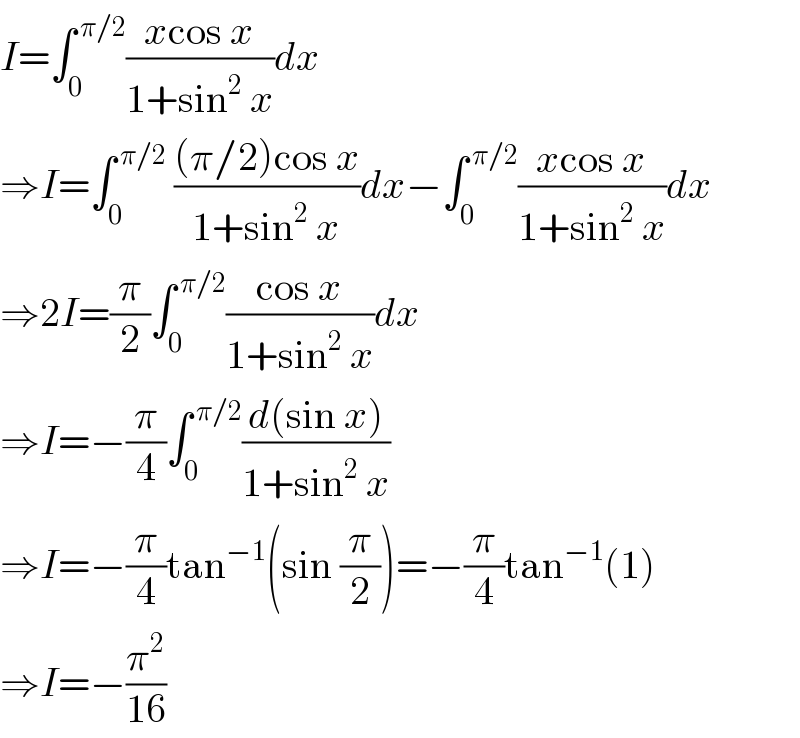 I=∫_0 ^( π/2) ((xcos x)/(1+sin^2  x))dx  ⇒I=∫_0 ^( π/2)  (((π/2)cos x)/(1+sin^2  x))dx−∫_0 ^( π/2) ((xcos x)/(1+sin^2  x))dx  ⇒2I=(π/2)∫_0 ^( π/2) ((cos x)/(1+sin^2  x))dx  ⇒I=−(π/4)∫_0 ^( π/2) ((d(sin x))/(1+sin^2  x))  ⇒I=−(π/4)tan^(−1) (sin (π/2))=−(π/4)tan^(−1) (1)  ⇒I=−(π^2 /(16))  