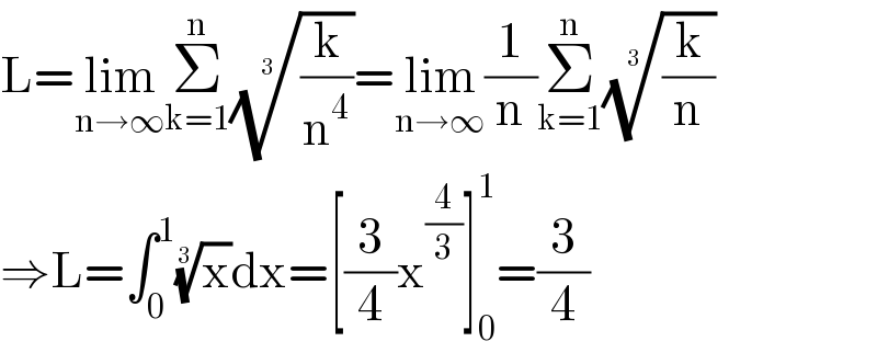 L=lim_(n→∞) Σ_(k=1) ^n ((k/n^4 ))^(1/3) =lim_(n→∞) (1/n)Σ_(k=1) ^n ((k/n))^(1/3)   ⇒L=∫_0 ^1 (x)^(1/3) dx=[(3/4)x^(4/3) ]_0 ^1 =(3/4)  