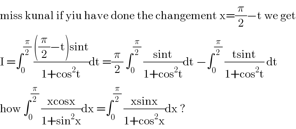 miss kunal if yiu have done the changement x=(π/2)−t we get  I =∫_0 ^(π/2)  ((((π/2)−t)sint)/(1+cos^2 t))dt =(π/2) ∫_0 ^(π/2)  ((sint)/(1+cos^2 t))dt −∫_0 ^(π/2)  ((tsint)/(1+cos^2 t)) dt   how ∫_0 ^(π/2)  ((xcosx)/(1+sin^2 x))dx =∫_0 ^(π/2)  ((xsinx)/(1+cos^2 x))dx ?  