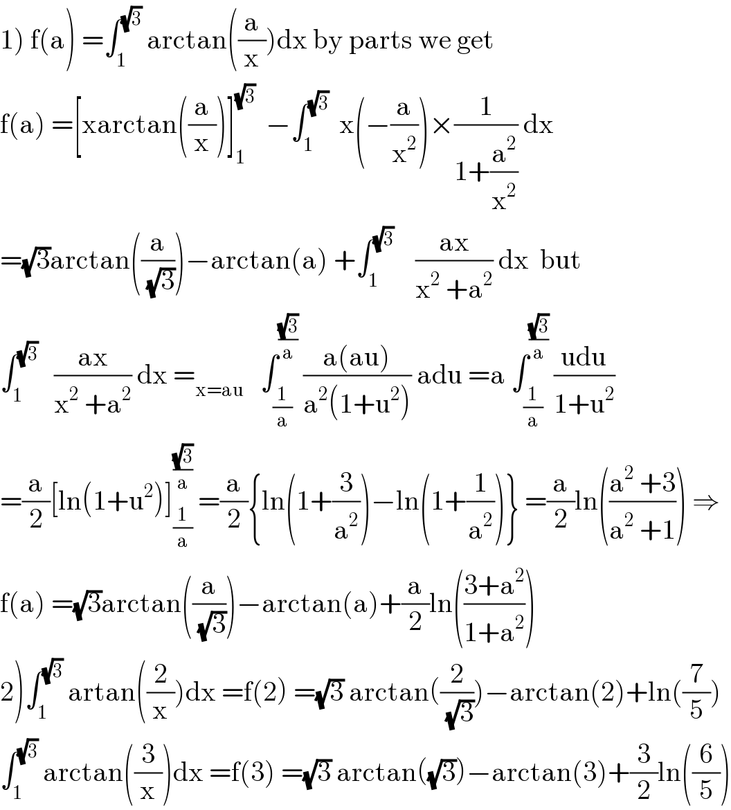1) f(a) =∫_1 ^(√3)  arctan((a/x))dx by parts we get  f(a) =[xarctan((a/x))]_1 ^(√3)   −∫_1 ^(√3)   x(−(a/x^2 ))×(1/(1+(a^2 /x^2 ))) dx  =(√3)arctan((a/(√3)))−arctan(a) +∫_1 ^(√3)     ((ax)/(x^2  +a^2 )) dx  but  ∫_1 ^(√3)    ((ax)/(x^2  +a^2 )) dx =_(x=au)    ∫_(1/a) ^((√3)/a)  ((a(au))/(a^2 (1+u^2 ))) adu =a ∫_(1/a) ^((√3)/a)  ((udu)/(1+u^2 ))  =(a/2)[ln(1+u^2 )]_(1/a) ^((√3)/a)  =(a/2){ln(1+(3/a^2 ))−ln(1+(1/a^2 ))} =(a/2)ln(((a^2  +3)/(a^2  +1))) ⇒  f(a) =(√3)arctan((a/(√3)))−arctan(a)+(a/2)ln(((3+a^2 )/(1+a^2 )))  2)∫_1 ^(√3)  artan((2/x))dx =f(2) =(√3) arctan((2/(√3)))−arctan(2)+ln((7/5))  ∫_1 ^(√3)  arctan((3/x))dx =f(3) =(√3) arctan((√3))−arctan(3)+(3/2)ln((6/5))  
