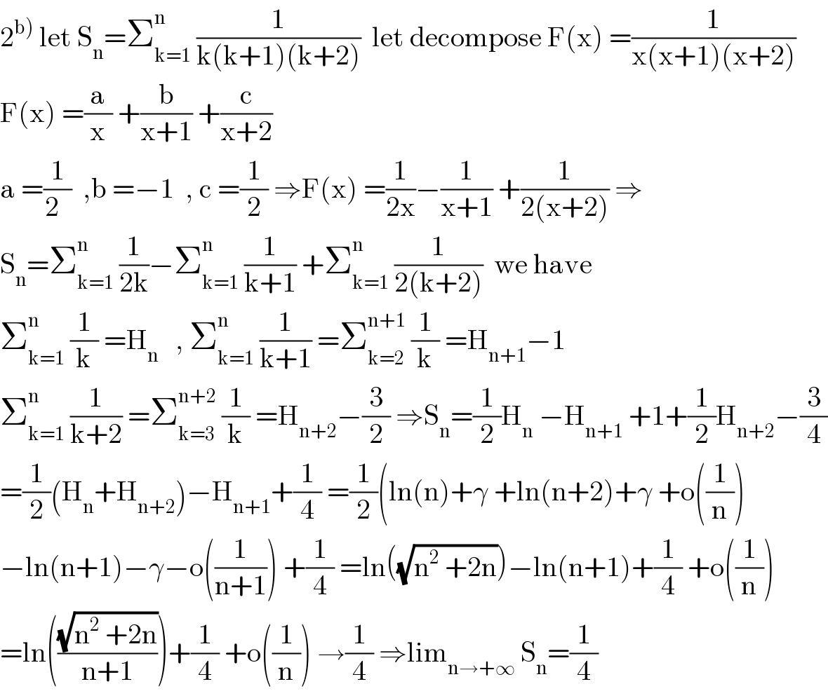 2^(b))  let S_n =Σ_(k=1) ^n  (1/(k(k+1)(k+2)))  let decompose F(x) =(1/(x(x+1)(x+2)))  F(x) =(a/x) +(b/(x+1)) +(c/(x+2))  a =(1/(2  ))  ,b =−1  , c =(1/2) ⇒F(x) =(1/(2x))−(1/(x+1)) +(1/(2(x+2))) ⇒  S_n =Σ_(k=1) ^n  (1/(2k))−Σ_(k=1) ^n  (1/(k+1)) +Σ_(k=1) ^n  (1/(2(k+2)))  we have  Σ_(k=1) ^n  (1/k) =H_n    , Σ_(k=1) ^n  (1/(k+1)) =Σ_(k=2) ^(n+1)  (1/k) =H_(n+1) −1  Σ_(k=1) ^n  (1/(k+2)) =Σ_(k=3) ^(n+2)  (1/k) =H_(n+2) −(3/2) ⇒S_n =(1/2)H_n  −H_(n+1)  +1+(1/2)H_(n+2) −(3/4)  =(1/2)(H_n +H_(n+2) )−H_(n+1) +(1/4) =(1/2)(ln(n)+γ +ln(n+2)+γ +o((1/n))  −ln(n+1)−γ−o((1/(n+1))) +(1/4) =ln((√(n^2  +2n)))−ln(n+1)+(1/4) +o((1/n))  =ln(((√(n^2  +2n))/(n+1)))+(1/4) +o((1/n)) →(1/4) ⇒lim_(n→+∞)  S_n =(1/4)  