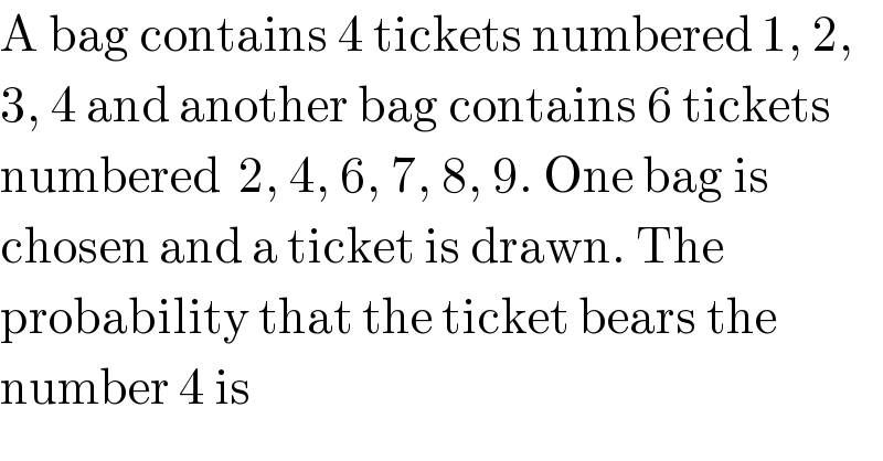A bag contains 4 tickets numbered 1, 2,  3, 4 and another bag contains 6 tickets  numbered  2, 4, 6, 7, 8, 9. One bag is  chosen and a ticket is drawn. The  probability that the ticket bears the  number 4 is  