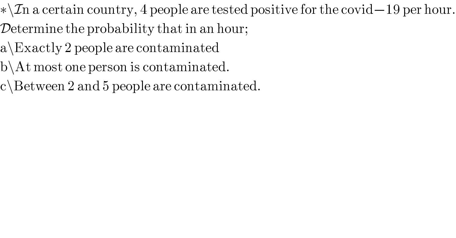 ∗\In a certain country, 4 people are tested positive for the covid−19 per hour.  Determine the probability that in an hour;  a\Exactly 2 people are contaminated  b\At most one person is contaminated.  c\Between 2 and 5 people are contaminated.  