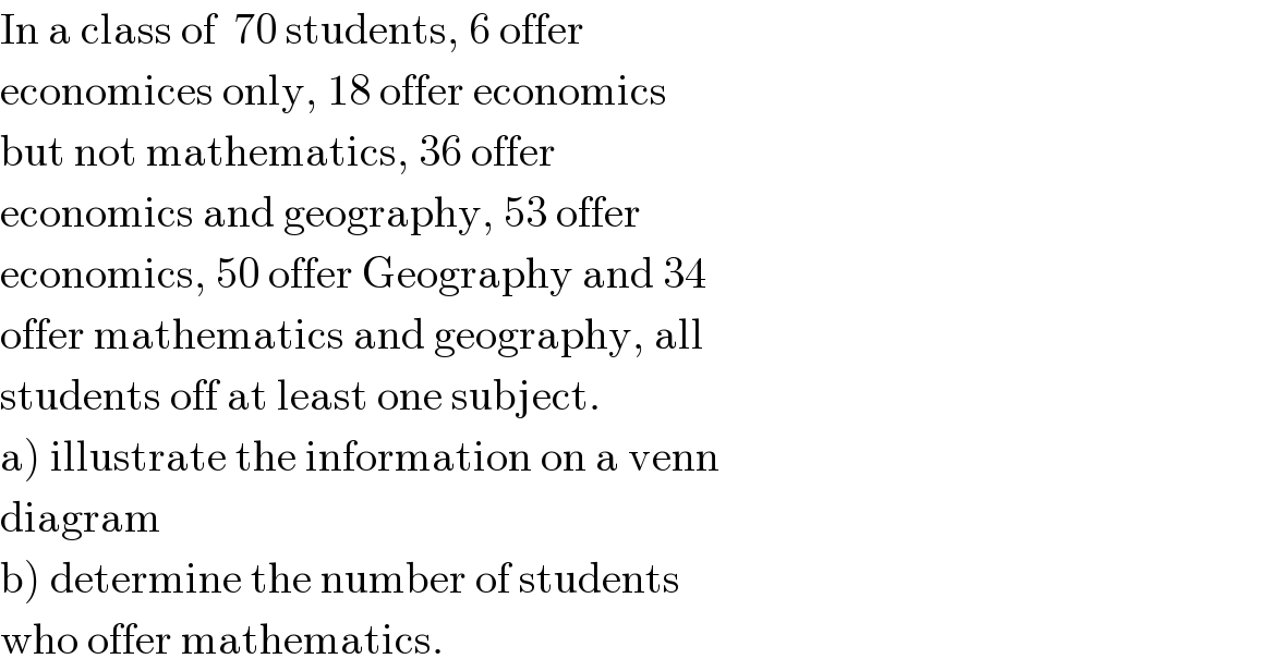 In a class of  70 students, 6 offer   economices only, 18 offer economics   but not mathematics, 36 offer   economics and geography, 53 offer   economics, 50 offer Geography and 34  offer mathematics and geography, all   students off at least one subject.  a) illustrate the information on a venn  diagram  b) determine the number of students  who offer mathematics.  