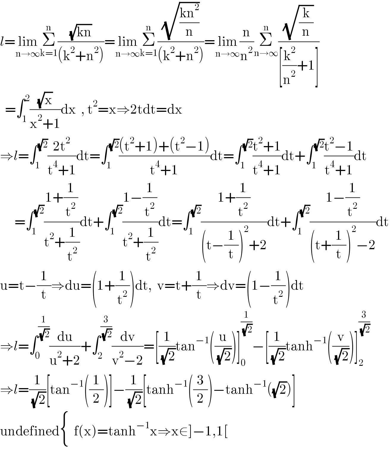 l=lim_(n→∞) Σ_(k=1) ^n ((√(kn))/((k^2 +n^2 )))=lim_(n→∞) Σ_(k=1) ^n ((√((kn^2 )/n))/((k^2 +n^2 )))=lim_(n→∞) (n/n^2 )Σ_(n→∞) ^n ((√(k/n))/([(k^2 /n^2 )+1]))    =∫_1 ^2 ((√x)/(x^2 +1))dx  , t^2 =x⇒2tdt=dx  ⇒l=∫_1 ^(√2) ((2t^2 )/(t^4 +1))dt=∫_1 ^(√2) (((t^2 +1)+(t^2 −1))/(t^4 +1))dt=∫_1 ^(√2) ((t^2 +1)/(t^4 +1))dt+∫_1 ^(√2) ((t^2 −1)/(t^4 +1))dt        =∫_1 ^(√2) ((1+(1/t^2 ))/(t^2 +(1/t^2 )))dt+∫_1 ^(√2) ((1−(1/t^2 ))/(t^2 +(1/t^2 )))dt=∫_1 ^(√2) ((1+(1/t^2 ))/((t−(1/t))^2 +2))dt+∫_1 ^(√2) ((1−(1/t^2 ))/((t+(1/t))^2 −2))dt  u=t−(1/t)⇒du=(1+(1/t^2 ))dt,  v=t+(1/t)⇒dv=(1−(1/t^2 ))dt  ⇒l=∫_0 ^(1/(√2)) (du/(u^2 +2))+∫_2 ^(3/(√2)) (dv/(v^2 −2))=[(1/(√2))tan^(−1) ((u/(√2)))]_0 ^(1/(√2)) −[(1/(√2))tanh^(−1) ((v/(√2)))]_2 ^(3/(√2))   ⇒l=(1/(√2))[tan^(−1) ((1/2))]−(1/(√2))[tanh^(−1) ((3/2))−tanh^(−1) ((√2))]  undefined { (),() :}f(x)=tanh^(−1) x⇒x∈]−1,1[  