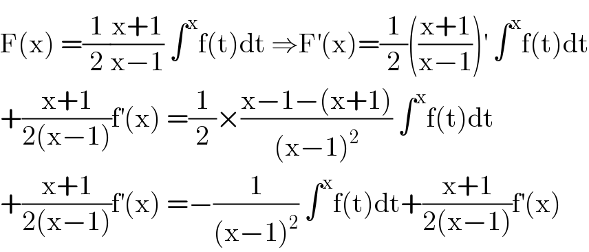 F(x) =(1/2)((x+1)/(x−1)) ∫^x f(t)dt ⇒F^′ (x)=(1/2)(((x+1)/(x−1)))^′  ∫^x f(t)dt  +((x+1)/(2(x−1)))f^′ (x) =(1/2)×((x−1−(x+1))/((x−1)^2 )) ∫^x f(t)dt  +((x+1)/(2(x−1)))f^′ (x) =−(1/((x−1)^2 )) ∫^x f(t)dt+((x+1)/(2(x−1)))f^′ (x)  