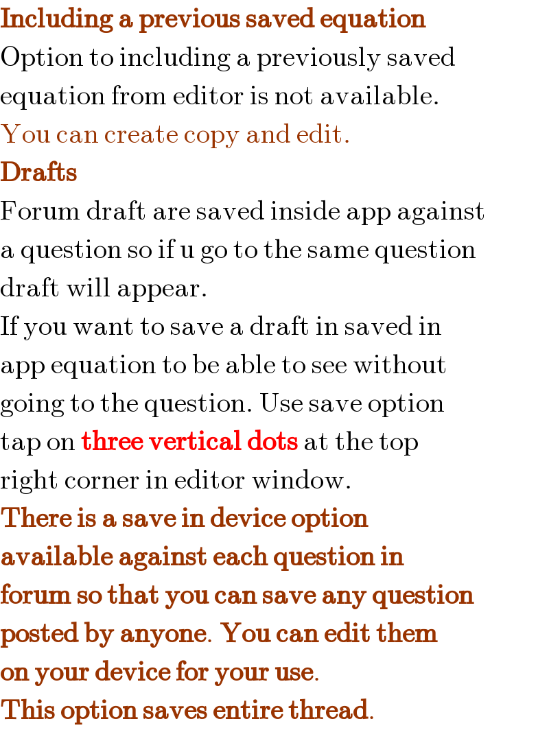 Including a previous saved equation  Option to including a previously saved  equation from editor is not available.  You can create copy and edit.  Drafts  Forum draft are saved inside app against  a question so if u go to the same question  draft will appear.  If you want to save a draft in saved in  app equation to be able to see without  going to the question. Use save option  tap on three vertical dots at the top  right corner in editor window.  There is a save in device option  available against each question in  forum so that you can save any question  posted by anyone. You can edit them  on your device for your use.  This option saves entire thread.  