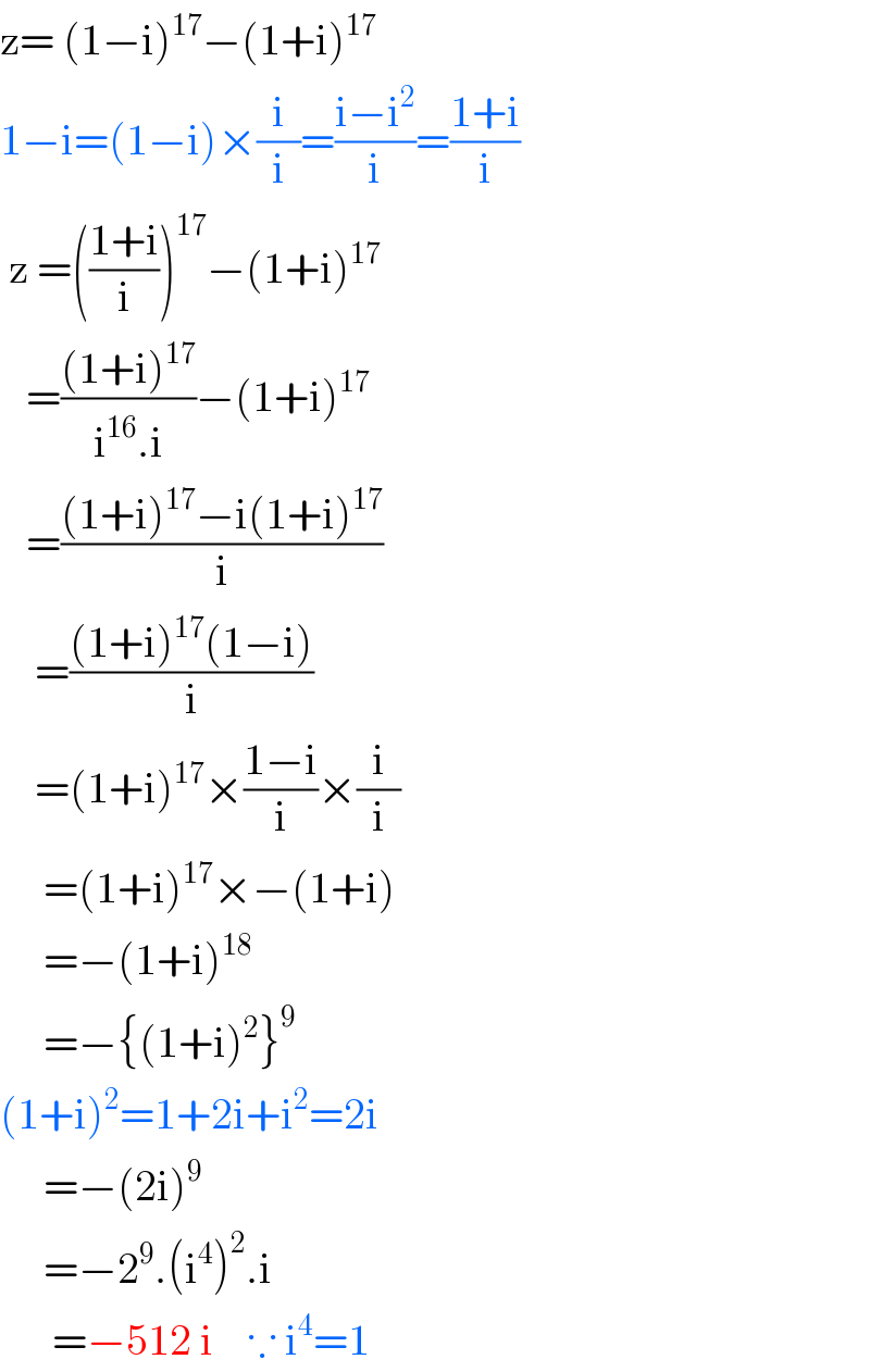 z= (1−i)^(17) −(1+i)^(17)   1−i=(1−i)×(i/i)=((i−i^2 )/i)=((1+i)/i)   z =(((1+i)/i))^(17) −(1+i)^(17)      =(((1+i)^(17) )/(i^(16) .i))−(1+i)^(17)      =(((1+i)^(17) −i(1+i)^(17) )/i)      =(((1+i)^(17) (1−i))/i)      =(1+i)^(17) ×((1−i)/i)×(i/i)       =(1+i)^(17) ×−(1+i)       =−(1+i)^(18)        =−{(1+i)^2 }^9      (1+i)^2 =1+2i+i^2 =2i       =−(2i)^9        =−2^9 .(i^4 )^2 .i        =−512 i    ∵ i^4 =1  