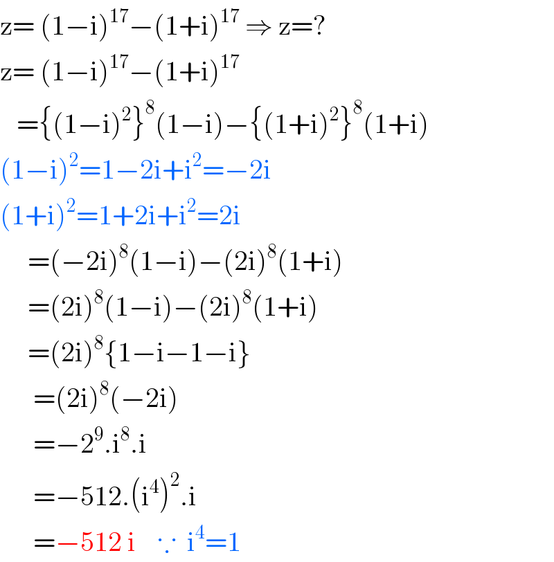 z= (1−i)^(17) −(1+i)^(17)  ⇒ z=?   z= (1−i)^(17) −(1+i)^(17)      ={(1−i)^2 }^8 (1−i)−{(1+i)^2 }^8 (1+i)  (1−i)^2 =1−2i+i^2 =−2i  (1+i)^2 =1+2i+i^2 =2i       =(−2i)^8 (1−i)−(2i)^8 (1+i)       =(2i)^8 (1−i)−(2i)^8 (1+i)       =(2i)^8 {1−i−1−i}        =(2i)^8 (−2i)        =−2^9 .i^8 .i^         =−512.(i^4 )^2 .i        =−512 i    ∵  i^4 =1  