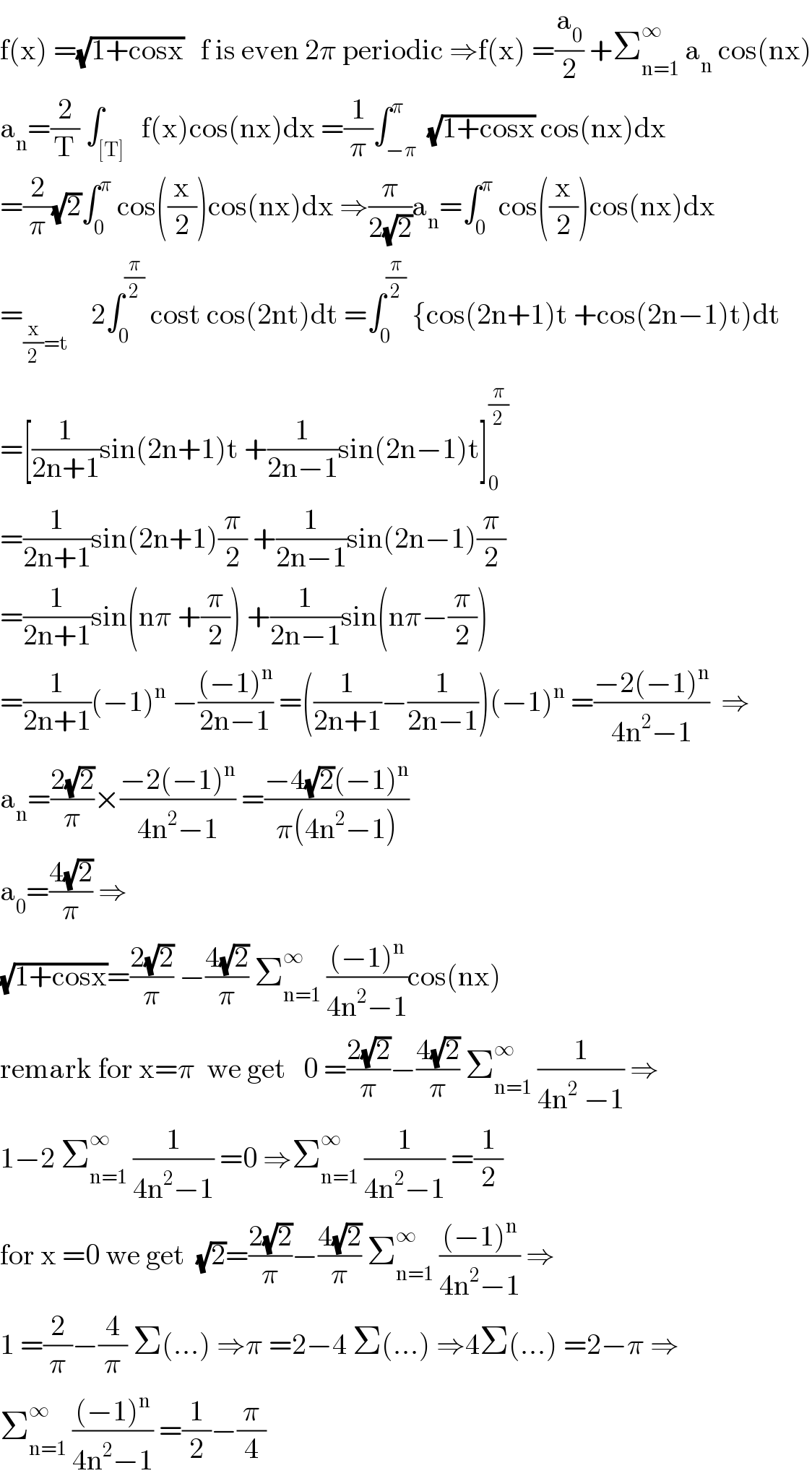 f(x) =(√(1+cosx))   f is even 2π periodic ⇒f(x) =(a_0 /2) +Σ_(n=1) ^∞  a_n  cos(nx)  a_n =(2/T) ∫_([T])   f(x)cos(nx)dx =(1/π)∫_(−π) ^π  (√(1+cosx)) cos(nx)dx  =(2/π)(√2)∫_0 ^π  cos((x/2))cos(nx)dx ⇒(π/(2(√2)))a_n =∫_0 ^π  cos((x/2))cos(nx)dx  =_((x/2)=t)     2∫_0 ^(π/2)  cost cos(2nt)dt =∫_0 ^(π/2)  {cos(2n+1)t +cos(2n−1)t)dt  =[(1/(2n+1))sin(2n+1)t +(1/(2n−1))sin(2n−1)t]_0 ^(π/2)   =(1/(2n+1))sin(2n+1)(π/2) +(1/(2n−1))sin(2n−1)(π/2)  =(1/(2n+1))sin(nπ +(π/2)) +(1/(2n−1))sin(nπ−(π/2))  =(1/(2n+1))(−1)^n  −(((−1)^n )/(2n−1)) =((1/(2n+1))−(1/(2n−1)))(−1)^n  =((−2(−1)^n )/(4n^2 −1))  ⇒  a_n =((2(√2))/π)×((−2(−1)^n )/(4n^2 −1)) =((−4(√2)(−1)^n )/(π(4n^2 −1)))  a_0 =((4(√2))/π) ⇒  (√(1+cosx))=((2(√2))/π) −((4(√2))/π) Σ_(n=1) ^∞  (((−1)^n )/(4n^2 −1))cos(nx)  remark for x=π  we get   0 =((2(√2))/π)−((4(√2))/π) Σ_(n=1) ^∞  (1/(4n^2  −1)) ⇒  1−2 Σ_(n=1) ^∞  (1/(4n^2 −1)) =0 ⇒Σ_(n=1) ^∞  (1/(4n^2 −1)) =(1/2)  for x =0 we get  (√2)=((2(√2))/π)−((4(√2))/π) Σ_(n=1) ^∞  (((−1)^n )/(4n^2 −1)) ⇒  1 =(2/π)−(4/π) Σ(...) ⇒π =2−4 Σ(...) ⇒4Σ(...) =2−π ⇒  Σ_(n=1) ^∞  (((−1)^n )/(4n^2 −1)) =(1/2)−(π/4)  