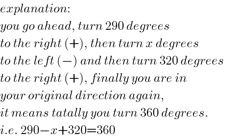 explanation:  you go ahead, turn 290 degrees  to the right (+), then turn x degrees  to the left (−) and then turn 320 degrees  to the right (+), finally you are in   your original direction again,  it means tatally you turn 360 degrees.  i.e. 290−x+320=360  