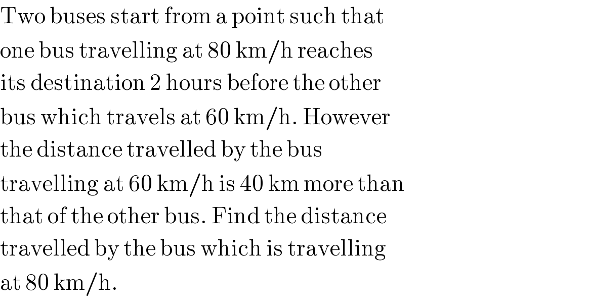 Two buses start from a point such that  one bus travelling at 80 km/h reaches  its destination 2 hours before the other  bus which travels at 60 km/h. However  the distance travelled by the bus  travelling at 60 km/h is 40 km more than  that of the other bus. Find the distance  travelled by the bus which is travelling  at 80 km/h.  