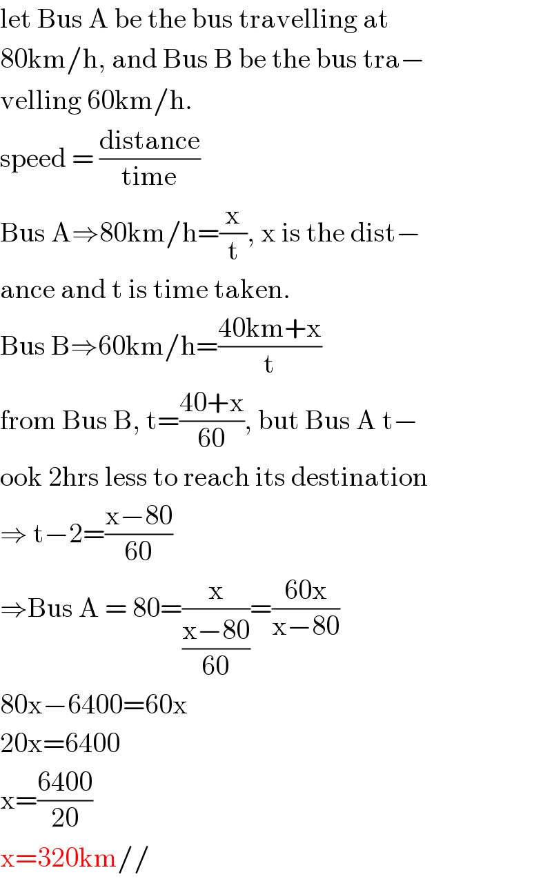 let Bus A be the bus travelling at   80km/h, and Bus B be the bus tra−  velling 60km/h.  speed = ((distance)/(time))  Bus A⇒80km/h=(x/t), x is the dist−  ance and t is time taken.  Bus B⇒60km/h=((40km+x)/t)  from Bus B, t=((40+x)/(60)), but Bus A t−  ook 2hrs less to reach its destination  ⇒ t−2=((x−80)/(60))  ⇒Bus A = 80=(x/((x−80)/(60)))=((60x)/(x−80))  80x−6400=60x  20x=6400  x=((6400)/(20))  x=320km//  