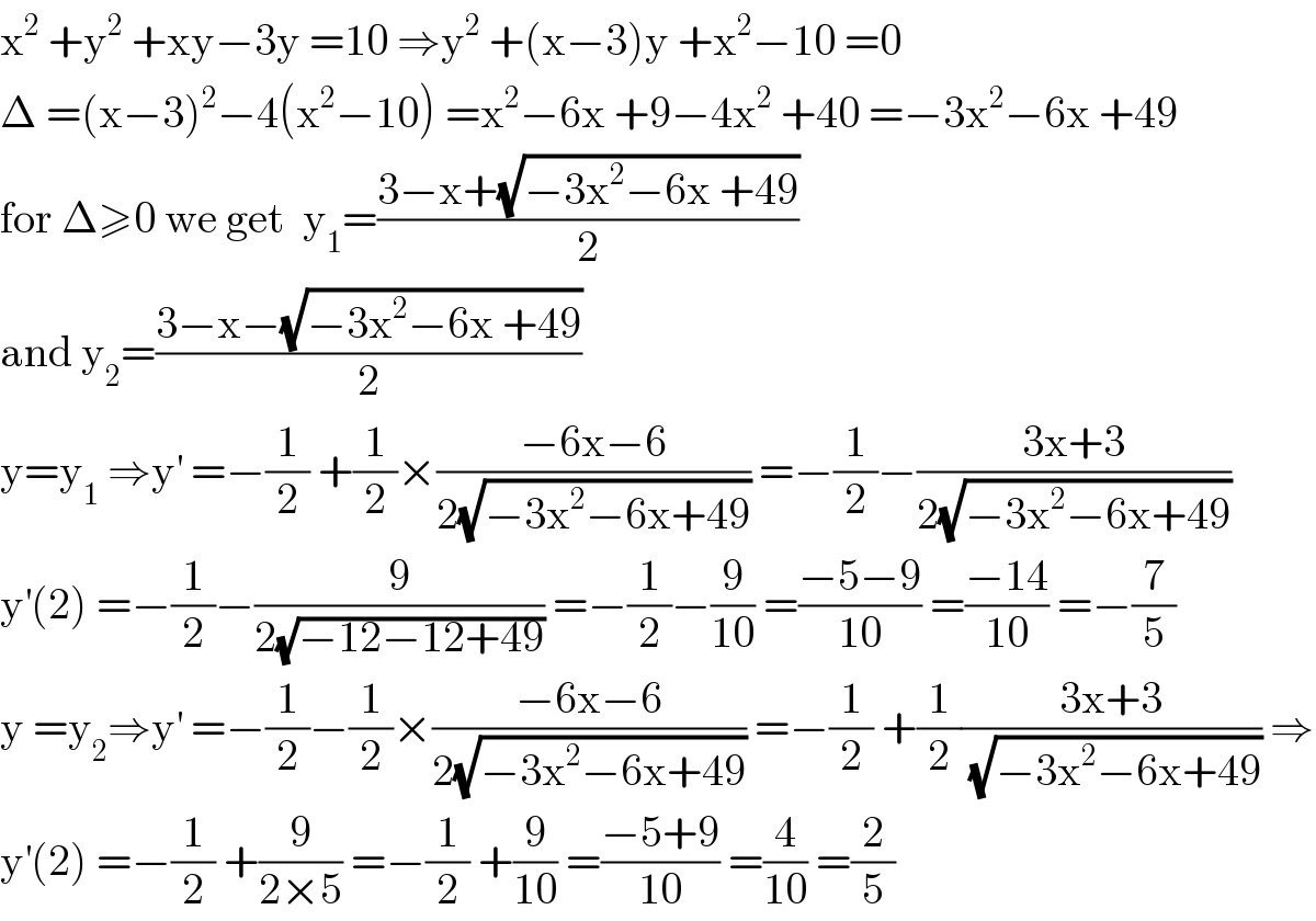 x^2  +y^2  +xy−3y =10 ⇒y^2  +(x−3)y +x^2 −10 =0  Δ =(x−3)^2 −4(x^2 −10) =x^2 −6x +9−4x^2  +40 =−3x^2 −6x +49  for Δ≥0 we get  y_1 =((3−x+(√(−3x^2 −6x +49)))/2)  and y_2 =((3−x−(√(−3x^2 −6x +49)))/2)  y=y_1  ⇒y^′  =−(1/2) +(1/2)×((−6x−6)/(2(√(−3x^2 −6x+49)))) =−(1/2)−((3x+3)/(2(√(−3x^2 −6x+49))))  y^′ (2) =−(1/2)−(9/(2(√(−12−12+49)))) =−(1/2)−(9/(10)) =((−5−9)/(10)) =((−14)/(10)) =−(7/5)  y =y_2 ⇒y^′  =−(1/2)−(1/2)×((−6x−6)/(2(√(−3x^2 −6x+49)))) =−(1/2) +(1/2)((3x+3)/(√(−3x^2 −6x+49))) ⇒  y^′ (2) =−(1/2) +(9/(2×5)) =−(1/2) +(9/(10)) =((−5+9)/(10)) =(4/(10)) =(2/5)  