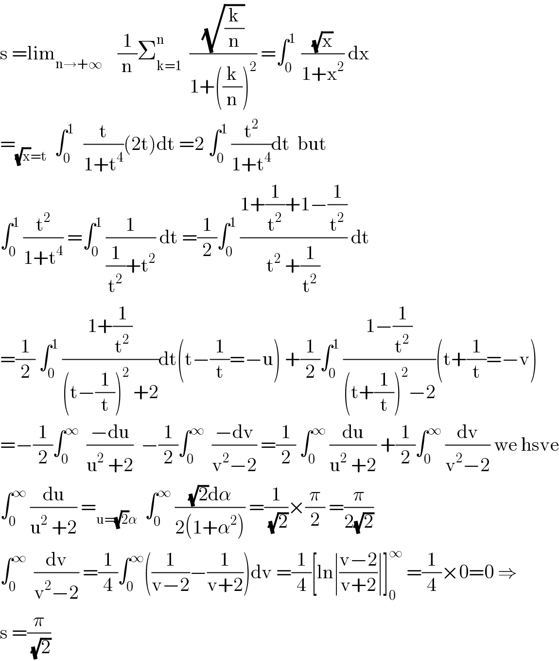 s =lim_(n→+∞)     (1/n)Σ_(k=1) ^n   ((√(k/n))/(1+((k/n))^2 )) =∫_0 ^(1 )  ((√x)/(1+x^2 )) dx  =_((√x)=t)   ∫_0 ^(1 )   (t/(1+t^4 ))(2t)dt =2 ∫_0 ^1  (t^2 /(1+t^4 ))dt  but  ∫_0 ^1  (t^2 /(1+t^4 )) =∫_0 ^1  (1/((1/t^2 )+t^2 )) dt =(1/2)∫_0 ^1  ((1+(1/t^2 )+1−(1/t^2 ))/(t^2  +(1/t^2 ))) dt  =(1/2) ∫_0 ^1  ((1+(1/t^2 ))/((t−(1/t))^2  +2))dt(t−(1/t)=−u) +(1/2)∫_0 ^1  ((1−(1/t^2 ))/((t+(1/t))^2 −2))(t+(1/t)=−v)  =−(1/2)∫_0 ^∞   ((−du)/(u^2  +2))  −(1/2)∫_0 ^∞   ((−dv)/(v^2 −2)) =(1/2) ∫_0 ^∞  (du/(u^2  +2)) +(1/2)∫_0 ^∞  (dv/(v^2 −2)) we hsve  ∫_0 ^∞  (du/(u^2  +2)) =_(u=(√2)α)   ∫_0 ^∞  (((√2)dα)/(2(1+α^2 ))) =(1/(√2))×(π/2) =(π/(2(√2)))  ∫_0 ^∞   (dv/(v^2 −2)) =(1/4)∫_0 ^∞ ((1/(v−2))−(1/(v+2)))dv =(1/4)[ln∣((v−2)/(v+2))∣]_0 ^∞  =(1/4)×0=0 ⇒  s =(π/(√2))  