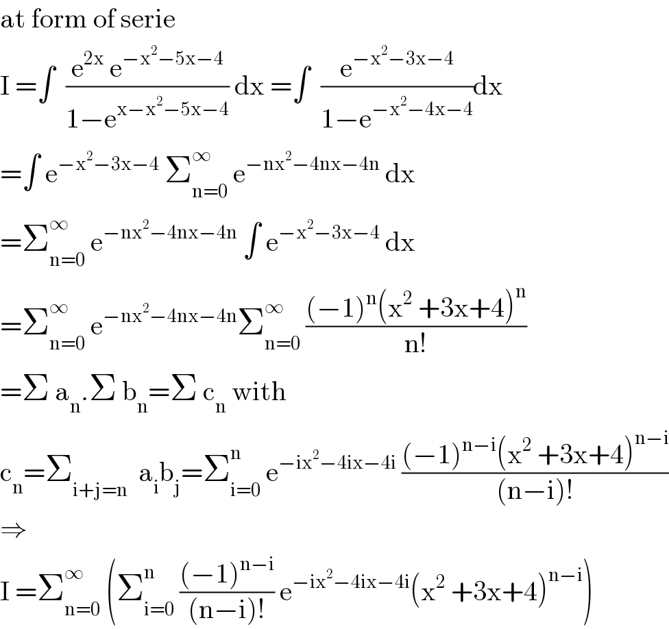 at form of serie  I =∫  ((e^(2x)  e^(−x^2 −5x−4) )/(1−e^(x−x^2 −5x−4) )) dx =∫  (e^(−x^2 −3x−4) /(1−e^(−x^2 −4x−4) ))dx  =∫ e^(−x^2 −3x−4)  Σ_(n=0) ^∞  e^(−nx^2 −4nx−4n)  dx  =Σ_(n=0) ^∞  e^(−nx^2 −4nx−4n)  ∫ e^(−x^2 −3x−4)  dx  =Σ_(n=0) ^∞  e^(−nx^2 −4nx−4n) Σ_(n=0) ^∞  (((−1)^n (x^2  +3x+4)^n )/(n!))  =Σ a_n .Σ b_n =Σ c_n  with  c_n =Σ_(i+j=n)   a_i b_j =Σ_(i=0) ^n  e^(−ix^2 −4ix−4i)  (((−1)^(n−i) (x^2  +3x+4)^(n−i) )/((n−i)!))  ⇒  I =Σ_(n=0) ^∞  (Σ_(i=0) ^n  (((−1)^(n−i) )/((n−i)!)) e^(−ix^2 −4ix−4i) (x^2  +3x+4)^(n−i) )  