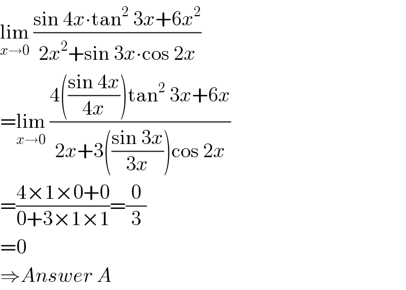 lim_(x→0)  ((sin 4x∙tan^2  3x+6x^2 )/(2x^2 +sin 3x∙cos 2x))  =lim_(x→0)  ((4(((sin 4x)/(4x)))tan^2  3x+6x)/(2x+3(((sin 3x)/(3x)))cos 2x))  =((4×1×0+0)/(0+3×1×1))=(0/3)  =0  ⇒Answer A  