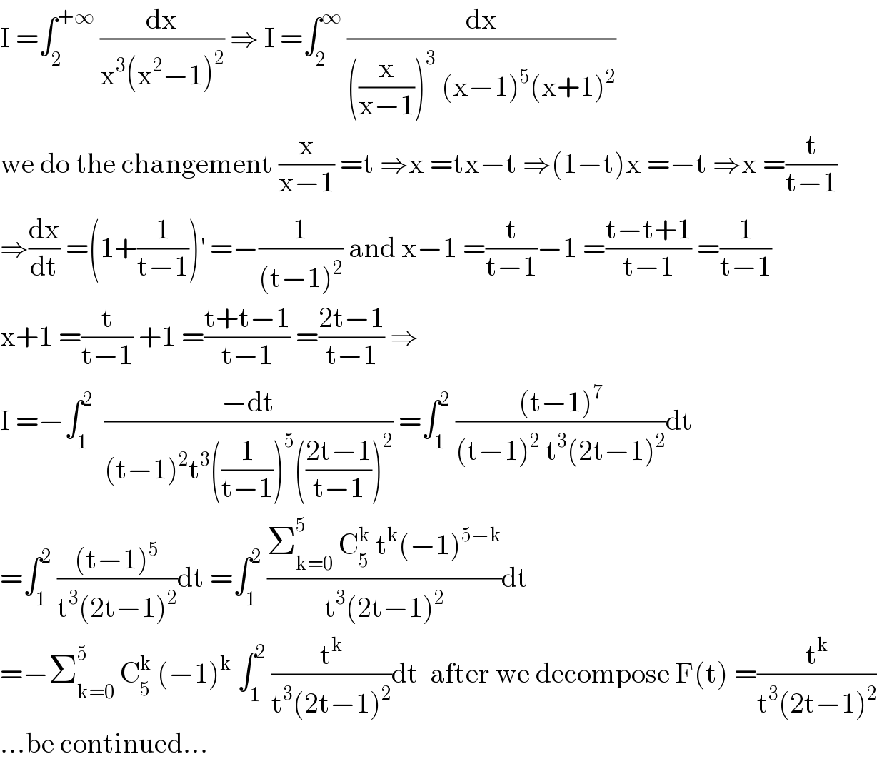 I =∫_2 ^(+∞)  (dx/(x^3 (x^2 −1)^2 )) ⇒ I =∫_2 ^∞  (dx/(((x/(x−1)))^3  (x−1)^5 (x+1)^2 ))  we do the changement (x/(x−1)) =t ⇒x =tx−t ⇒(1−t)x =−t ⇒x =(t/(t−1))  ⇒(dx/dt) =(1+(1/(t−1)))^′  =−(1/((t−1)^2 )) and x−1 =(t/(t−1))−1 =((t−t+1)/(t−1)) =(1/(t−1))  x+1 =(t/(t−1)) +1 =((t+t−1)/(t−1)) =((2t−1)/(t−1)) ⇒  I =−∫_1 ^2   ((−dt)/((t−1)^2 t^3 ((1/(t−1)))^5 (((2t−1)/(t−1)))^2 )) =∫_1 ^2  (((t−1)^7 )/((t−1)^2  t^3 (2t−1)^2 ))dt  =∫_1 ^2  (((t−1)^5 )/(t^3 (2t−1)^2 ))dt =∫_1 ^2  ((Σ_(k=0) ^5  C_5 ^k  t^k (−1)^(5−k) )/(t^3 (2t−1)^2 ))dt  =−Σ_(k=0) ^5  C_5 ^k  (−1)^k  ∫_1 ^2  (t^k /(t^3 (2t−1)^2 ))dt  after we decompose F(t) =(t^k /(t^3 (2t−1)^2 ))  ...be continued...  