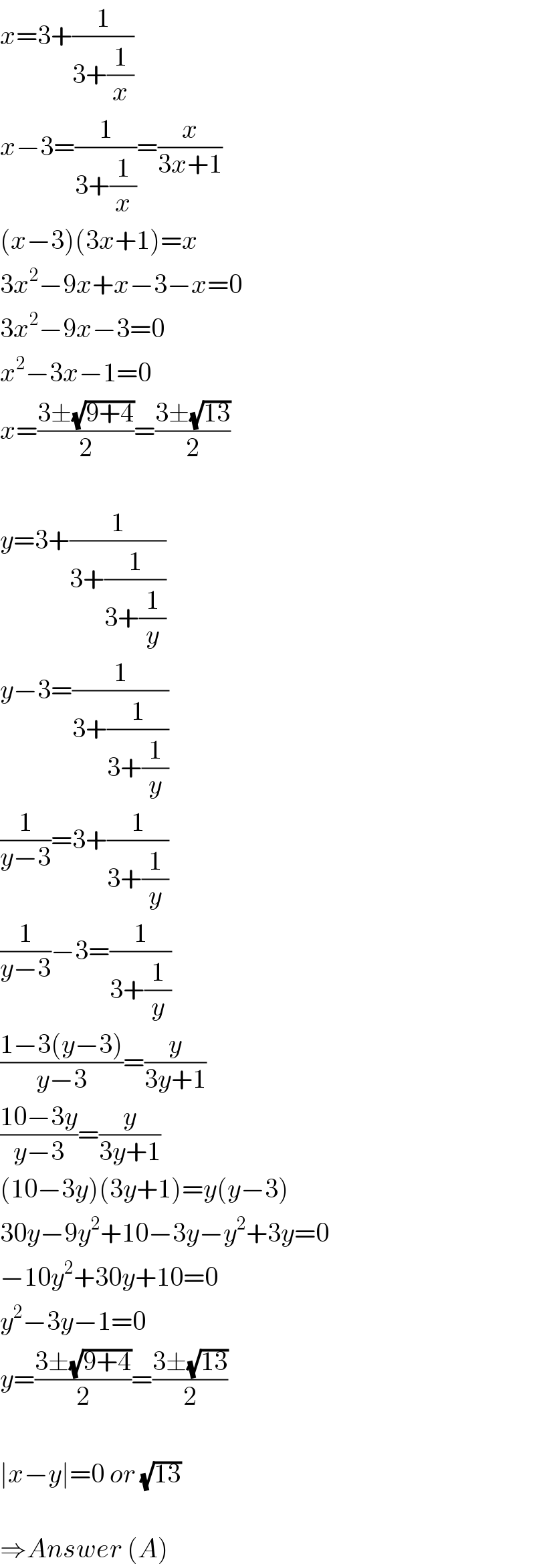 x=3+(1/(3+(1/x)))  x−3=(1/(3+(1/x)))=(x/(3x+1))  (x−3)(3x+1)=x  3x^2 −9x+x−3−x=0  3x^2 −9x−3=0  x^2 −3x−1=0  x=((3±(√(9+4)))/2)=((3±(√(13)))/2)    y=3+(1/(3+(1/(3+(1/y)))))  y−3=(1/(3+(1/(3+(1/y)))))  (1/(y−3))=3+(1/(3+(1/y)))  (1/(y−3))−3=(1/(3+(1/y)))  ((1−3(y−3))/(y−3))=(y/(3y+1))  ((10−3y)/(y−3))=(y/(3y+1))  (10−3y)(3y+1)=y(y−3)  30y−9y^2 +10−3y−y^2 +3y=0  −10y^2 +30y+10=0  y^2 −3y−1=0  y=((3±(√(9+4)))/2)=((3±(√(13)))/2)    ∣x−y∣=0 or (√(13))    ⇒Answer (A)  