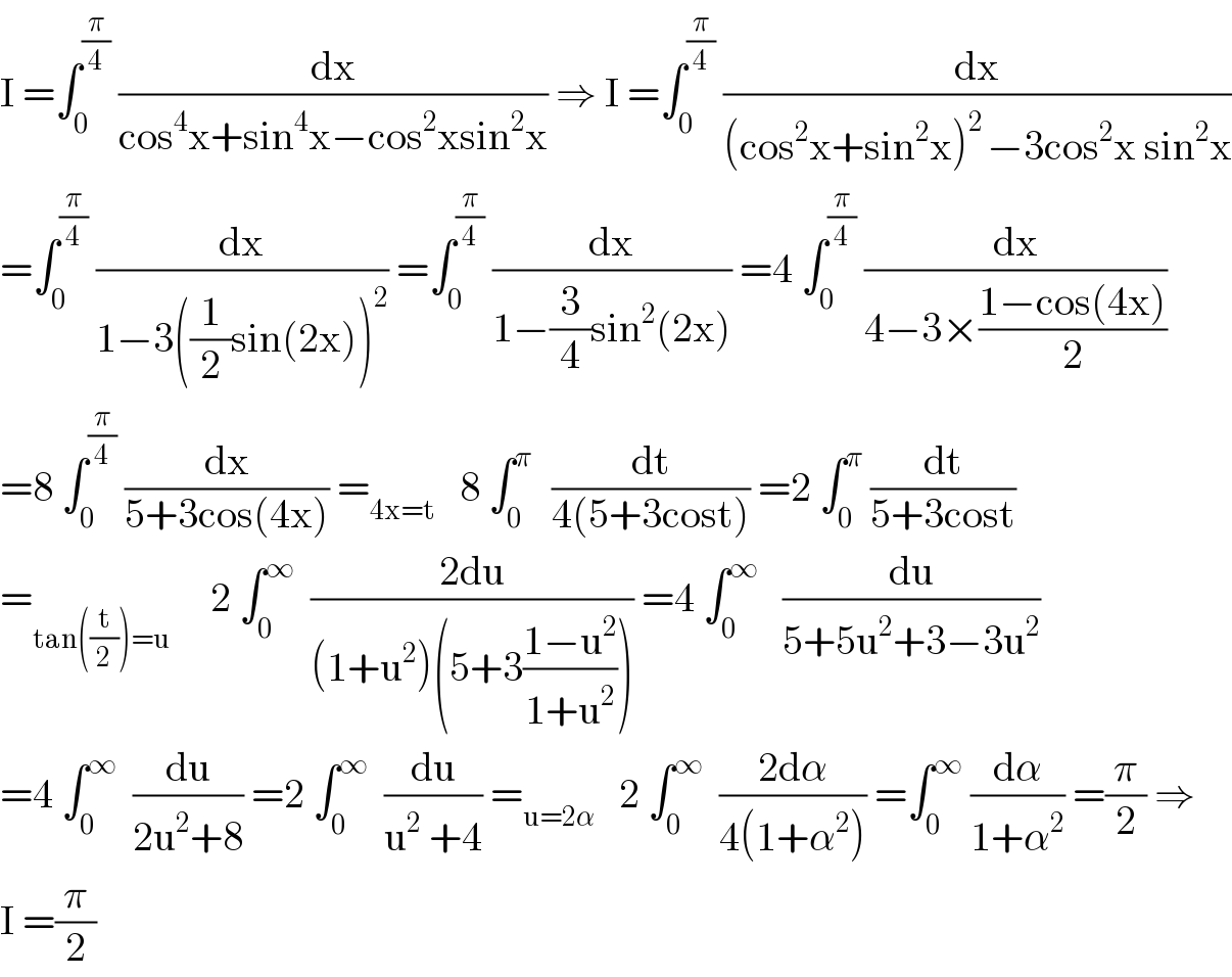 I =∫_0 ^(π/4)  (dx/(cos^4 x+sin^4 x−cos^2 xsin^2 x)) ⇒ I =∫_0 ^(π/4)  (dx/((cos^2 x+sin^2 x)^(2 ) −3cos^2 x sin^2 x))  =∫_0 ^(π/4)  (dx/(1−3((1/2)sin(2x))^2 )) =∫_0 ^(π/4)  (dx/(1−(3/4)sin^2 (2x))) =4 ∫_0 ^(π/4)  (dx/(4−3×((1−cos(4x))/2)))  =8 ∫_0 ^(π/4)  (dx/(5+3cos(4x))) =_(4x=t)    8 ∫_0 ^(π )   (dt/(4(5+3cost))) =2 ∫_0 ^π  (dt/(5+3cost))  =_(tan((t/2))=u)      2 ∫_0 ^∞   ((2du)/((1+u^2 )(5+3((1−u^2 )/(1+u^2 ))))) =4 ∫_0 ^∞    (du/(5+5u^2 +3−3u^2 ))  =4 ∫_0 ^∞   (du/(2u^2 +8)) =2 ∫_0 ^∞   (du/(u^2  +4)) =_(u=2α)    2 ∫_0 ^∞   ((2dα)/(4(1+α^2 ))) =∫_0 ^∞  (dα/(1+α^2 )) =(π/2) ⇒  I =(π/2)  