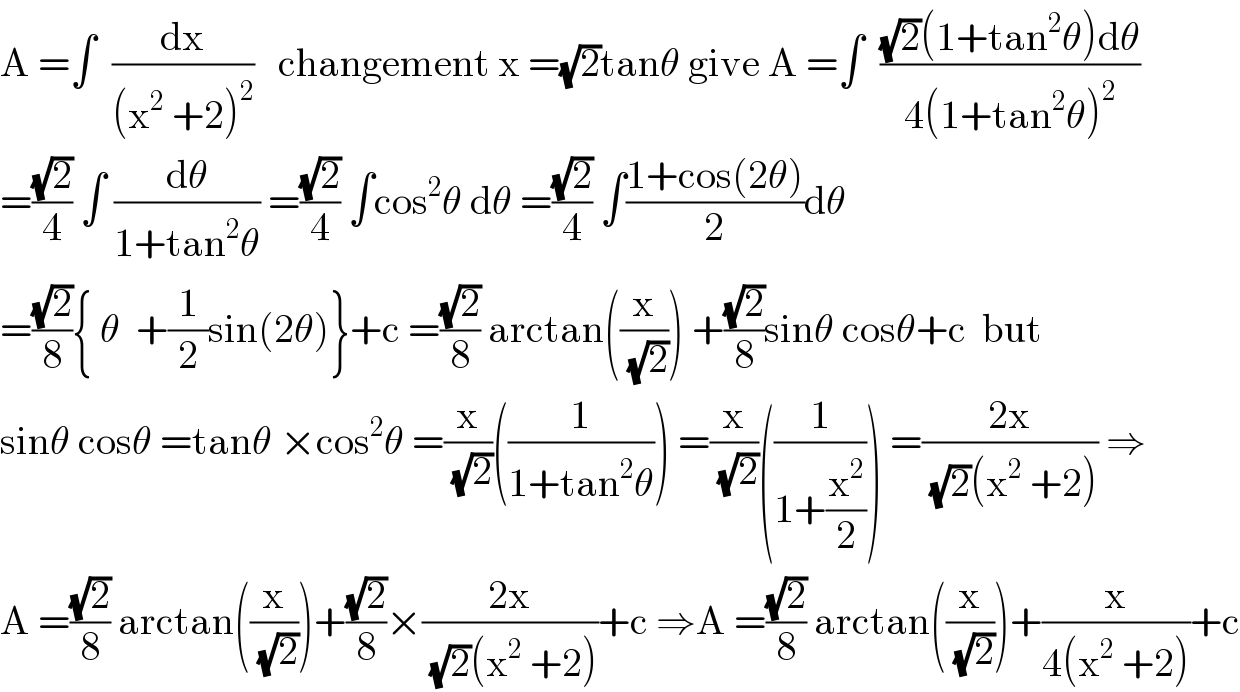 A =∫  (dx/((x^2  +2)^2 ))   changement x =(√2)tanθ give A =∫  (((√2)(1+tan^2 θ)dθ)/(4(1+tan^2 θ)^2 ))  =((√2)/4) ∫ (dθ/(1+tan^2 θ)) =((√2)/4) ∫cos^2 θ dθ =((√2)/4) ∫((1+cos(2θ))/2)dθ  =((√2)/8){ θ  +(1/2)sin(2θ)}+c =((√2)/8) arctan((x/(√2))) +((√2)/8)sinθ cosθ+c  but  sinθ cosθ =tanθ ×cos^2 θ =(x/(√2))((1/(1+tan^2 θ))) =(x/(√2))((1/(1+(x^2 /2)))) =((2x)/((√2)(x^2  +2))) ⇒  A =((√2)/8) arctan((x/(√2)))+((√2)/8)×((2x)/((√2)(x^2  +2)))+c ⇒A =((√2)/8) arctan((x/(√2)))+(x/(4(x^2  +2)))+c  