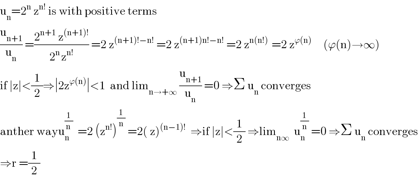 u_n =2^n  z^(n!)  is with positive terms   (u_(n+1) /u_n ) =((2^(n+1)  z^((n+1)!) )/(2^(n ) z^(n!) )) =2 z^((n+1)!−n!)  =2 z^((n+1)n!−n!)  =2 z^(n(n!) )  =2 z^(ϕ(n))      (ϕ(n)→∞)  if ∣z∣<(1/2)⇒∣2z^(ϕ(n)) ∣<1  and lim_(n→+∞)  (u_(n+1) /u_n ) =0 ⇒Σ u_n  converges  anther wayu_n ^(1/(n ))   =2 (z^(n!) )^(1/n)  =2( z)^((n−1)!)   ⇒if ∣z∣<(1/2) ⇒lim_(n∞)   u_n ^(1/n)  =0 ⇒Σ u_n  converges  ⇒r =(1/2)  