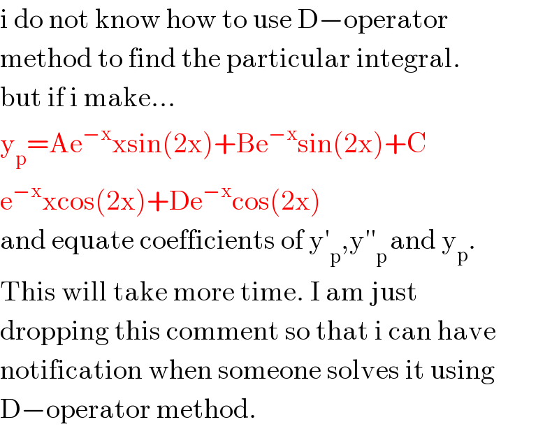 i do not know how to use D−operator  method to find the particular integral.  but if i make...  y_p =Ae^(−x) xsin(2x)+Be^(−x) sin(2x)+C  e^(−x) xcos(2x)+De^(−x) cos(2x)  and equate coefficients of y′_p ,y′′_(p ) and y_p .  This will take more time. I am just   dropping this comment so that i can have  notification when someone solves it using  D−operator method.  