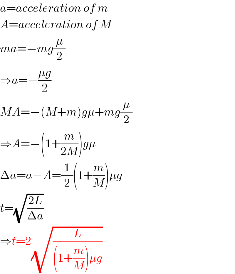 a=acceleration of m  A=acceleration of M  ma=−mg(μ/2)  ⇒a=−((μg)/2)  MA=−(M+m)gμ+mg(μ/2)  ⇒A=−(1+(m/(2M)))gμ  Δa=a−A=(1/2)(1+(m/M))μg  t=(√((2L)/(Δa)))  ⇒t=2(√(L/((1+(m/M))μg)))  