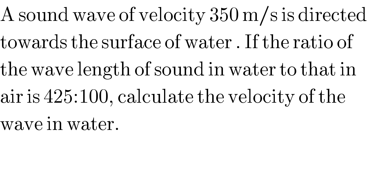 A sound wave of velocity 350 m/s is directed  towards the surface of water . If the ratio of  the wave length of sound in water to that in   air is 425:100, calculate the velocity of the   wave in water.  