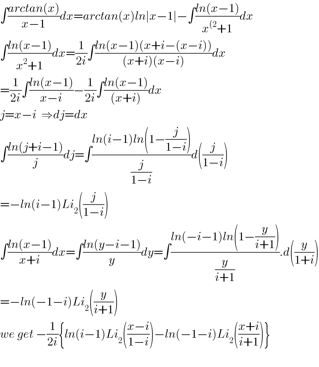 ∫((arctan(x))/(x−1))dx=arctan(x)ln∣x−1∣−∫((ln(x−1))/(x^((2) +1))dx  ∫((ln(x−1))/(x^2 +1))dx=(1/(2i))∫((ln(x−1)(x+i−(x−i)))/((x+i)(x−i)))dx  =(1/(2i))∫((ln(x−1))/(x−i))−(1/(2i))∫((ln(x−1))/((x+i)))dx  j=x−i  ⇒dj=dx  ∫((ln(j+i−1))/j)dj=∫((ln(i−1)ln(1−(j/(1−i))))/(j/(1−i)))d((j/(1−i)))  =−ln(i−1)Li_2 ((j/(1−i)))  ∫((ln(x−1))/(x+i))dx=∫((ln(y−i−1))/y)dy=∫((ln(−i−1)ln(1−(y/(i+1))))/(y/(i+1))).d((y/(1+i)))  =−ln(−1−i)Li_2 ((y/(i+1)))  we get −(1/(2i)){ln(i−1)Li_2 (((x−i)/(1−i)))−ln(−1−i)Li_2 (((x+i)/(i+1)))}    