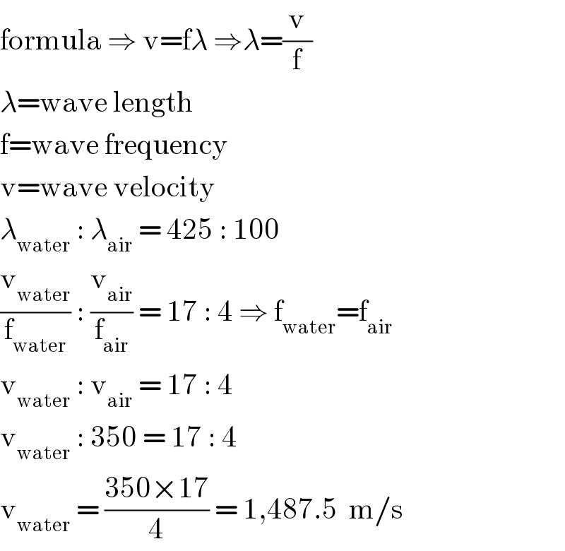 formula ⇒ v=fλ ⇒λ=(v/f)  λ=wave length  f=wave frequency  v=wave velocity  λ_(water)  : λ_(air)  = 425 : 100  (v_(water) /f_(water) ) : (v_(air) /f_(air) ) = 17 : 4 ⇒ f_(water) =f_(air)   v_(water)  : v_(air)  = 17 : 4  v_(water)  : 350 = 17 : 4  v_(water)  = ((350×17)/4) = 1,487.5  m/s  