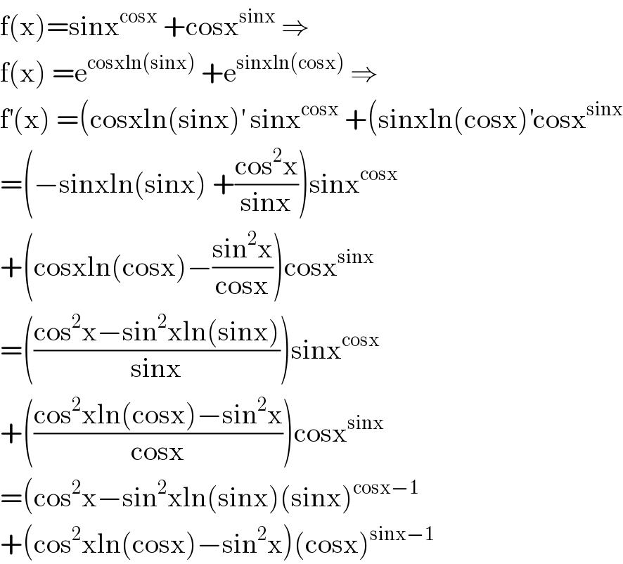 f(x)=sinx^(cosx)  +cosx^(sinx)  ⇒  f(x) =e^(cosxln(sinx))  +e^(sinxln(cosx))  ⇒  f^′ (x) =(cosxln(sinx)^′  sinx^(cosx)  +(sinxln(cosx)^′ cosx^(sinx)   =(−sinxln(sinx) +((cos^2 x)/(sinx)))sinx^(cosx)   +(cosxln(cosx)−((sin^2 x)/(cosx)))cosx^(sinx)   =(((cos^2 x−sin^2 xln(sinx))/(sinx)))sinx^(cosx)   +(((cos^2 xln(cosx)−sin^2 x)/(cosx)))cosx^(sinx)   =(cos^2 x−sin^2 xln(sinx)(sinx)^(cosx−1)   +(cos^2 xln(cosx)−sin^2 x)(cosx)^(sinx−1)   