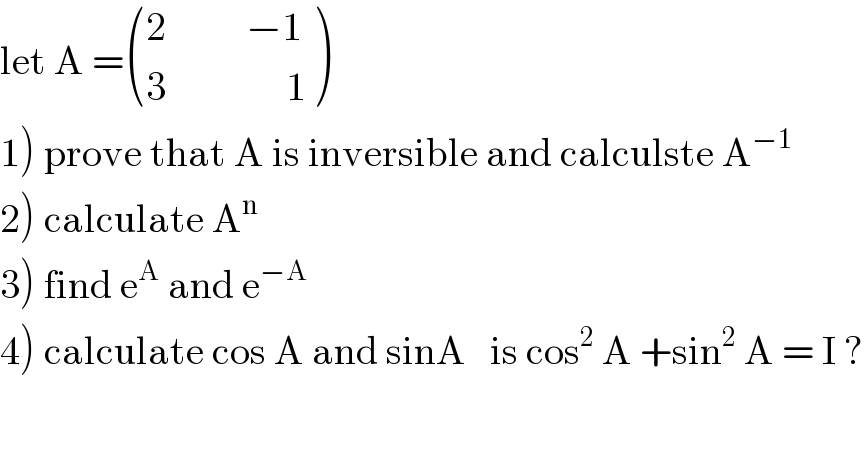 let A = (((2          −1)),((3               1)) )  1) prove that A is inversible and calculste A^(−1)   2) calculate A^n   3) find e^A  and e^(−A)   4) calculate cos A and sinA   is cos^2  A +sin^2  A = I ?    