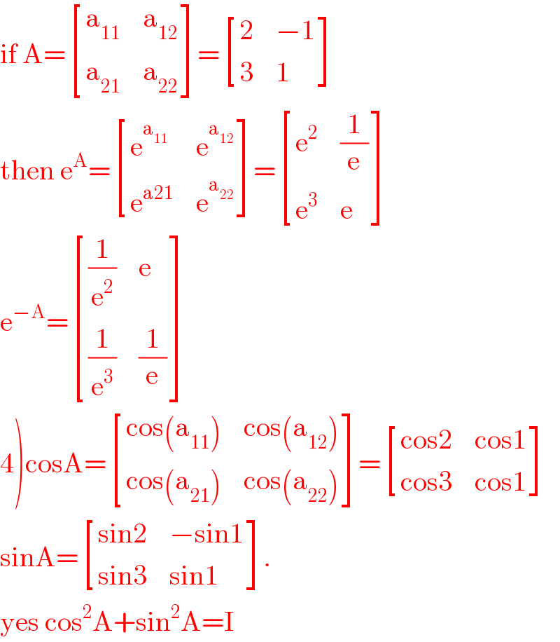 if A= [(a_(11) ,a_(12) ),(a_(21) ,a_(22) ) ]= [(2,(−1)),(3,1) ]  then e^A = [(e^a_(11)  ,e^a_(12)  ),(e^(a21) ,e^a_(22)  ) ]= [(e^2 ,(1/e)),(e^3 ,e) ]  e^(−A) = [((1/e^2 ),e),((1/e^3 ),(1/e)) ]  4)cosA= [((cos(a_(11) )),(cos(a_(12) ))),((cos(a_(21) )),(cos(a_(22) ))) ]= [((cos2),(cos1)),((cos3),(cos1)) ]  sinA= [((sin2),(−sin1)),((sin3),(sin1)) ].  yes cos^2 A+sin^2 A=I  