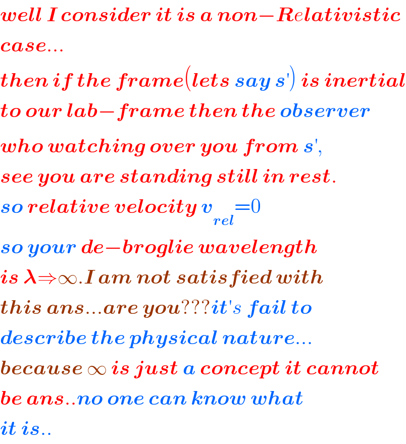 well I consider it is a non−Relativistic  case...  then if the frame(lets say s^′ ) is inertial  to our lab−frame then the observer  who watching over you from s^′ ,  see you are standing still in rest.  so relative velocity v_(rel) =0  so your de−broglie wavelength  is 𝛌⇒∞.I am not satisfied with  this ans...are you???it′s fail to  describe the physical nature...  because ∞ is just a concept it cannot  be ans..no one can know what  it is..  