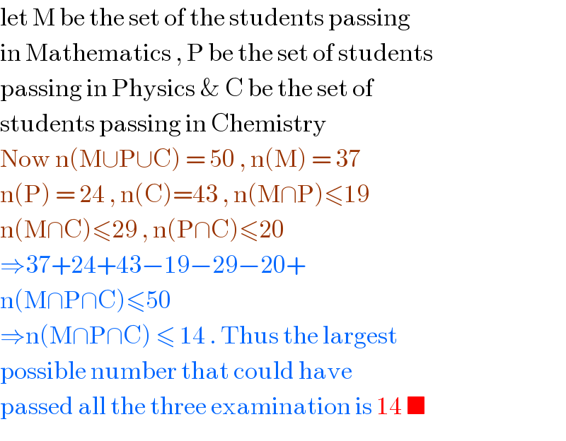 let M be the set of the students passing  in Mathematics , P be the set of students   passing in Physics & C be the set of   students passing in Chemistry  Now n(M∪P∪C) = 50 , n(M) = 37  n(P) = 24 , n(C)=43 , n(M∩P)≤19  n(M∩C)≤29 , n(P∩C)≤20  ⇒37+24+43−19−29−20+  n(M∩P∩C)≤50   ⇒n(M∩P∩C) ≤ 14 . Thus the largest  possible number that could have   passed all the three examination is 14 ■  
