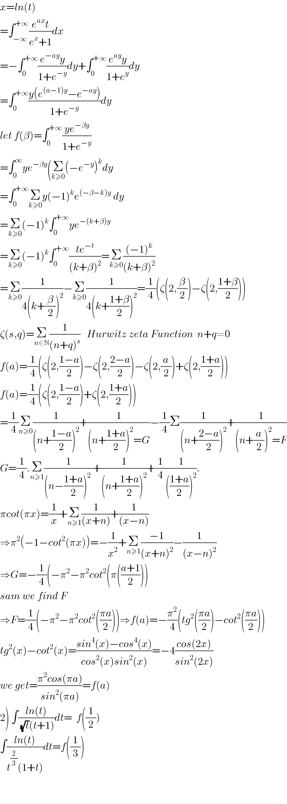 x=ln(t)  =∫_(−∞) ^(+∞) ((e^(ax) t)/(e^x +1))dx  =−∫_0 ^(+∞) ((e^(−ay) y)/(1+e^(−y) ))dy+∫_0 ^(+∞) ((e^(ay) y)/(1+e^y ))dy  =∫_0 ^(+∞) ((y(e^((a−1)y) −e^(−ay) ))/(1+e^(−y) ))dy  let f(β)=∫_0 ^(+∞) ((ye^(−βy) )/(1+e^(−y) ))  =∫_0 ^∞ ye^(−βy) (Σ_(k≥0) (−e^(−y) )^k dy  =∫_0 ^(+∞) Σ_(k≥0) y(−1)^k e^((−β−k)y)  dy  =Σ_(k≥0) (−1)^k ∫_0 ^(+∞) ye^(−(k+β)y)   =Σ_(k≥0) (−1)^k ∫_0 ^(+∞) ((te^(−t) )/((k+β)^2 ))=Σ_(k≥0) (((−1)^k )/((k+β)^2 ))  =Σ_(k≥0) (1/(4(k+(β/2))^2 ))−Σ_(k≥0) (1/(4(k+((1+β)/2))^2 ))=(1/4)(ζ(2,(β/2))−ζ(2,((1+β)/2)))  ζ(s,q)=Σ_(n∈N) (1/((n+q)^s ))   Hurwitz zeta Function  n+q≠0  f(a)=(1/4)(ζ(2,((1−a)/2))−ζ(2,((2−a)/2))−ζ(2,(a/2))+ζ(2,((1+a)/2)))  f(a)=(1/4)(ζ(2,((1−a)/2))+ζ(2,((1+a)/2)))  =(1/4)Σ_(n≥0) (1/((n+((1−a)/2))^2 ))+(1/((n+((1+a)/2))^2 =G))−(1/4)Σ(1/((n+((2−a)/2))^2 ))+(1/((n+(a/2))^2 =F))  G=(1/4).Σ_(n≥1) (1/((n−((1+a)/2))^2  ))+(1/((n+((1+a)/2))^2 ))+(1/4)(1/((((1+a)/2))^2 )).  πcot(πx)=(1/x)+Σ_(n≥1) (1/((x+n)))+(1/((x−n)))  ⇒π^2 (−1−cot^2 (πx))=−(1/x^2 )+Σ_(n≥1) ((−1)/((x+n)^2 ))−(1/((x−n)^2 ))  ⇒G=−(1/4)(−π^2 −π^2 cot^2 (π(((a+1)/2)))  sam we find F  ⇒F=(1/4)(−π^2 −π^2 cot^2 (((πa)/2)))⇒f(a)=−(π^2 /4)(tg^2 (((πa)/2))−cot^2 (((πa)/2)))  tg^2 (x)−cot^2 (x)=((sin^4 (x)−cos^4 (x))/(cos^2 (x)sin^2 (x)))=−4((cos(2x))/(sin^2 (2x)))  we get=((π^2 cos(πa))/(sin^2 (πa)))=f(a)  2) ∫((ln(t))/((√t)(t+1)))dt=  f((1/2))  ∫((ln(t))/(t^(2/3) (1+t)))dt=f((1/3))      