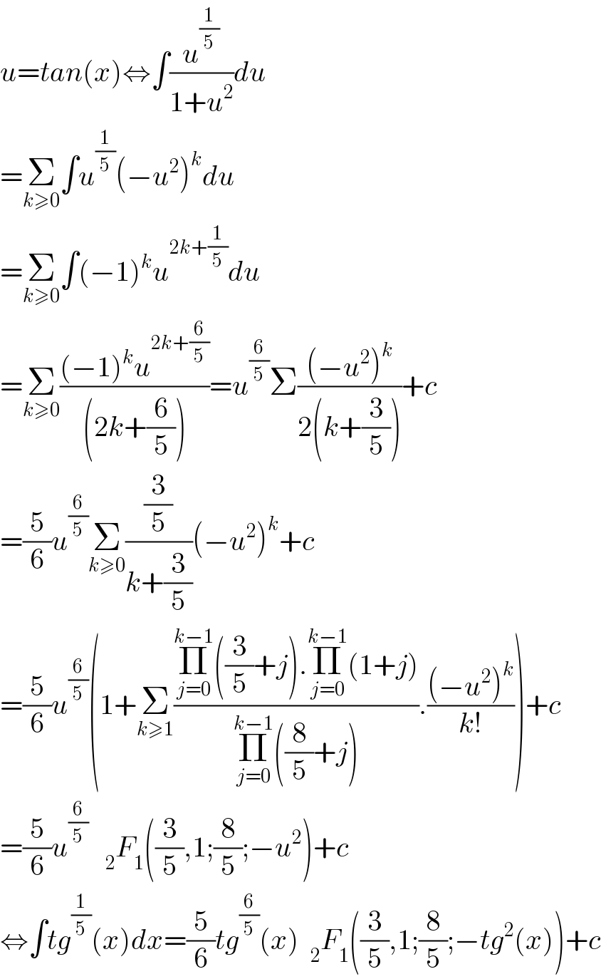 u=tan(x)⇔∫(u^(1/5) /(1+u^2 ))du  =Σ_(k≥0) ∫u^(1/5) (−u^2 )^k du  =Σ_(k≥0) ∫(−1)^k u^(2k+(1/5)) du  =Σ_(k≥0) (((−1)^k u^(2k+(6/5)) )/((2k+(6/5))))=u^(6/5) Σ(((−u^2 )^k )/(2(k+(3/5))))+c  =(5/6)u^(6/5) Σ_(k≥0) ((3/5)/(k+(3/5)))(−u^2 )^k +c  =(5/6)u^(6/5) (1+Σ_(k≥1) ((Π_(j=0) ^(k−1) ((3/5)+j).Π_(j=0) ^(k−1) (1+j))/(Π_(j=0) ^(k−1) ((8/5)+j))).(((−u^2 )^k )/(k!)))+c  =(5/6)u^(6/5)    _2 F_1 ((3/5),1;(8/5);−u^2 )+c  ⇔∫tg^(1/5) (x)dx=(5/6)tg^(6/5) (x)  _2 F_1 ((3/5),1;(8/5);−tg^2 (x))+c  