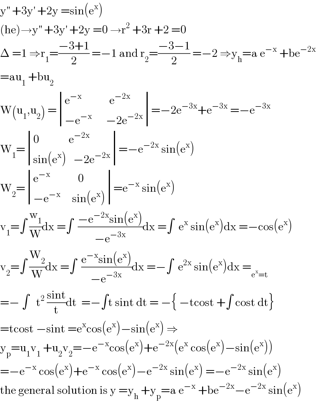 y^(′′)  +3y^′  +2y =sin(e^x )  (he)→y^(′′)  +3y^′  +2y =0 →r^2  +3r +2 =0  Δ =1 ⇒r_1 =((−3+1)/2) =−1 and r_2 =((−3−1)/2) =−2 ⇒y_h =a e^(−x)  +be^(−2x)   =au_1  +bu_2   W(u_1 ,u_2 ) = determinant (((e^(−x)             e^(−2x) )),((−e^(−x)       −2e^(−2x) )))=−2e^(−3x) +e^(−3x)  =−e^(−3x)   W_1 = determinant (((0             e^(−2x) )),((sin(e^x )   −2e^(−2x) )))=−e^(−2x)  sin(e^x )  W_2 = determinant (((e^(−x)             0)),((−e^(−x)      sin(e^x ))))=e^(−x)  sin(e^x )  v_1 =∫ (w_1 /W)dx =∫  ((−e^(−2x) sin(e^x ))/(−e^(−3x) ))dx =∫  e^x  sin(e^x )dx =−cos(e^x )  v_2 =∫ (W_2 /W)dx =∫  ((e^(−x) sin(e^x ))/(−e^(−3x) ))dx =−∫  e^(2x)  sin(e^x )dx =_(e^x =t)   =− ∫   t^2  ((sint)/t)dt  =−∫t sint dt = −{ −tcost +∫ cost dt}  =tcost −sint =e^x cos(e^x )−sin(e^x ) ⇒  y_p =u_1 v_1  +u_2 v_2 =−e^(−x) cos(e^x )+e^(−2x) (e^x  cos(e^x )−sin(e^x ))  =−e^(−x)  cos(e^x )+e^(−x)  cos(e^x )−e^(−2x)  sin(e^x ) =−e^(−2x)  sin(e^x )  the general solution is y =y_h  +y_p =a e^(−x)  +be^(−2x) −e^(−2x)  sin(e^x )  