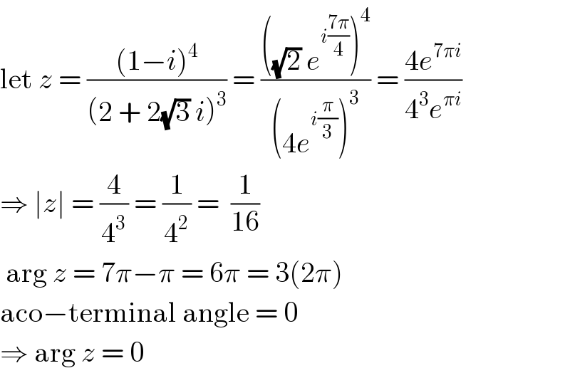 let z = (((1−i)^4 )/((2 + 2(√3) i)^3 )) = ((((√2) e^(i((7π)/4)) )^4 )/((4e^(i(π/3)) )^3 )) = ((4e^(7πi) )/(4^3 e^(πi) ))  ⇒ ∣z∣ = (4/4^3 ) = (1/4^2 ) =  (1/(16))   arg z = 7π−π = 6π = 3(2π)  aco−terminal angle = 0  ⇒ arg z = 0  