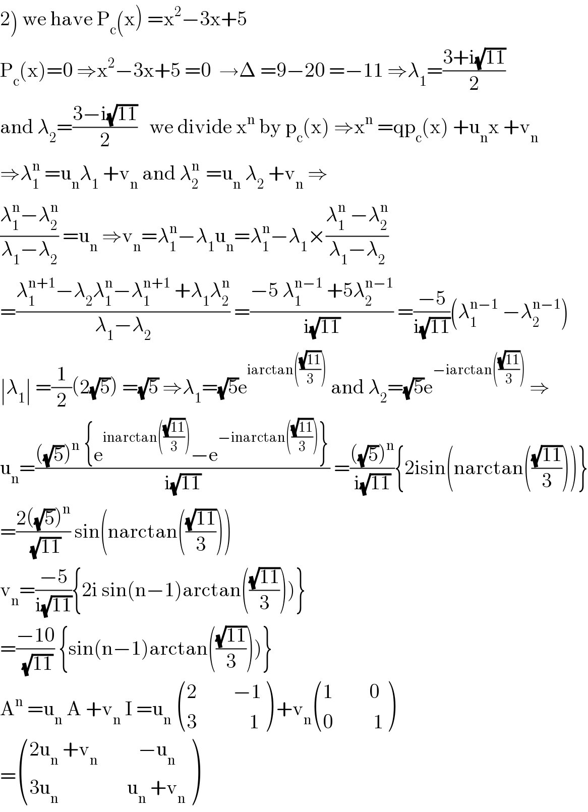 2) we have P_c (x) =x^2 −3x+5  P_c (x)=0 ⇒x^2 −3x+5 =0  →Δ =9−20 =−11 ⇒λ_1 =((3+i(√(11)))/2)  and λ_2 =((3−i(√(11)))/2)   we divide x^n  by p_c (x) ⇒x^n  =qp_c (x) +u_n x +v_n   ⇒λ_1 ^n  =u_n λ_1  +v_n  and λ_2 ^(n )  =u_n  λ_2  +v_n  ⇒  ((λ_1 ^n −λ_2 ^n )/(λ_1 −λ_2 )) =u_n  ⇒v_n =λ_1 ^n −λ_1 u_n =λ_1 ^n −λ_1 ×((λ_1 ^n  −λ_2 ^n )/(λ_1 −λ_2 ))  =((λ_1 ^(n+1) −λ_2 λ_1 ^n −λ_1 ^(n+1)  +λ_1 λ_2 ^n )/(λ_1 −λ_2 )) =((−5 λ_1 ^(n−1)  +5λ_2 ^(n−1) )/(i(√(11)))) =((−5)/(i(√(11))))(λ_1 ^(n−1)  −λ_2 ^(n−1) )  ∣λ_1 ∣ =(1/2)(2(√5)) =(√5) ⇒λ_1 =(√5)e^(iarctan(((√(11))/3)))  and λ_2 =(√5)e^(−iarctan(((√(11))/3)))  ⇒  u_n =((((√5))^n  {e^(inarctan(((√(11))/3))) −e^(−inarctan(((√(11))/3))) })/(i(√(11)))) =((((√5))^n )/(i(√(11)))){2isin(narctan(((√(11))/3)))}  =((2((√5))^n )/(√(11))) sin(narctan(((√(11))/3)))  v_n =((−5)/(i(√(11)))){2i sin(n−1)arctan(((√(11))/3)))}  =((−10)/(√(11))) {sin(n−1)arctan(((√(11))/3)))}  A^n  =u_n  A +v_n  I =u_n   (((2         −1)),((3             1)) ) +v_n  (((1         0)),((0          1)) )  = (((2u_n  +v_n           −u_n )),((3u_n                  u_n  +v_n )) )  