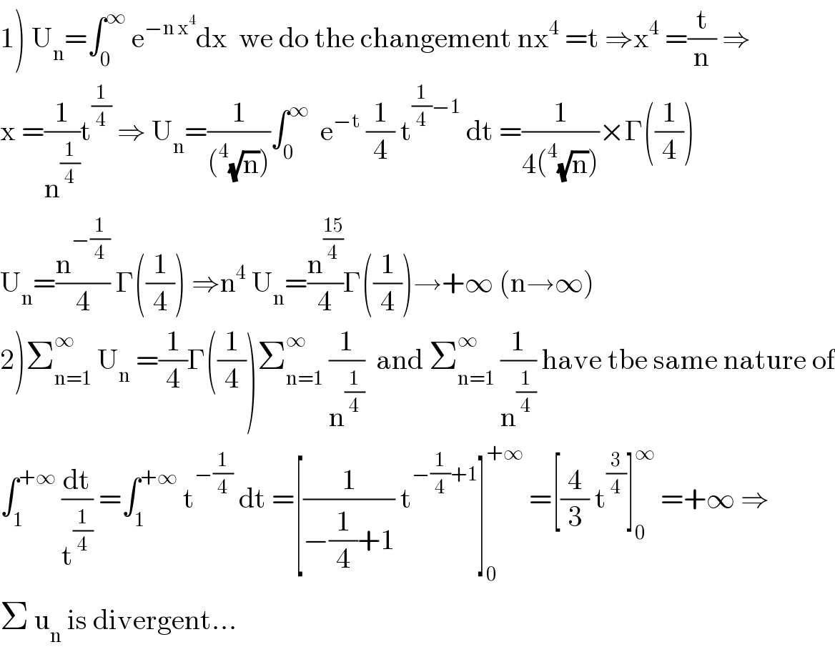 1) U_n =∫_0 ^∞  e^(−n x^4 ) dx  we do the changement nx^4  =t ⇒x^4  =(t/n) ⇒  x =(1/n^(1/4) )t^(1/4)  ⇒ U_n =(1/((^4 (√n))))∫_0 ^∞   e^(−t)  (1/4) t^((1/4)−1)  dt =(1/(4(^4 (√n))))×Γ((1/4))  U_n =(n^(−(1/4)) /4) Γ((1/4)) ⇒n^4  U_n =(n^((15)/4) /4)Γ((1/4))→+∞ (n→∞)  2)Σ_(n=1) ^∞  U_n  =(1/4)Γ((1/4))Σ_(n=1) ^∞  (1/n^(1/4) )  and Σ_(n=1) ^∞  (1/n^(1/4) ) have tbe same nature of  ∫_1 ^(+∞)  (dt/t^(1/4) ) =∫_1 ^(+∞)  t^(−(1/4))  dt =[(1/(−(1/4)+1)) t^(−(1/4)+1) ]_0 ^(+∞)  =[(4/3) t^(3/4) ]_0 ^∞  =+∞ ⇒  Σ u_n  is divergent...  