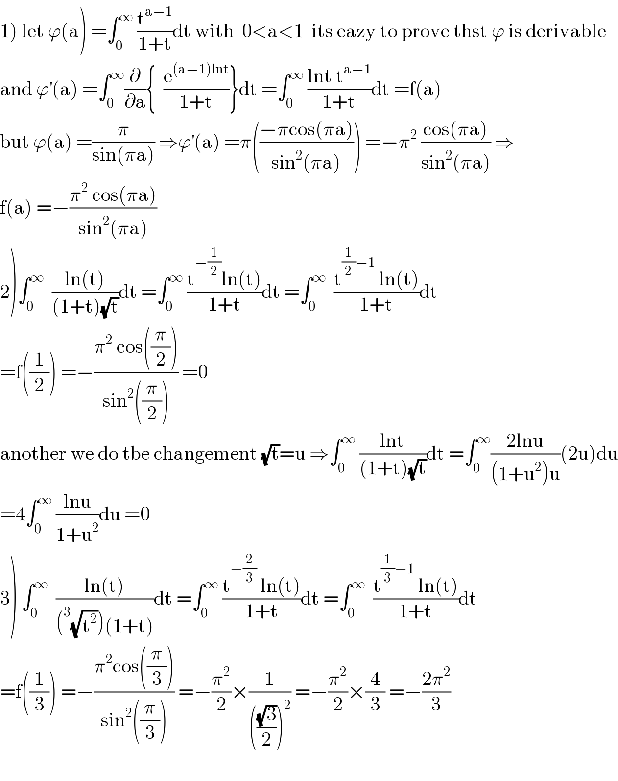1) let ϕ(a) =∫_0 ^∞  (t^(a−1) /(1+t))dt with  0<a<1  its eazy to prove thst ϕ is derivable  and ϕ^′ (a) =∫_0 ^∞ (∂/∂a){  (e^((a−1)lnt) /(1+t))}dt =∫_0 ^∞  ((lnt t^(a−1) )/(1+t))dt =f(a)  but ϕ(a) =(π/(sin(πa))) ⇒ϕ^′ (a) =π(((−πcos(πa))/(sin^2 (πa)))) =−π^2  ((cos(πa))/(sin^2 (πa))) ⇒  f(a) =−((π^2  cos(πa))/(sin^2 (πa)))  2)∫_0 ^∞   ((ln(t))/((1+t)(√t)))dt =∫_0 ^∞  ((t^(−(1/2)) ln(t))/(1+t))dt =∫_0 ^∞   ((t^((1/2)−1)  ln(t))/(1+t))dt   =f((1/2)) =−((π^2  cos((π/2)))/(sin^2 ((π/2)))) =0  another we do tbe changement (√t)=u ⇒∫_0 ^∞  ((lnt)/((1+t)(√t)))dt =∫_0 ^∞ ((2lnu)/((1+u^2 )u))(2u)du  =4∫_0 ^∞  ((lnu)/(1+u^2 ))du =0  3) ∫_0 ^∞   ((ln(t))/((^3 (√t^2 ))(1+t)))dt =∫_0 ^∞  ((t^(−(2/3))  ln(t))/(1+t))dt =∫_0 ^∞   ((t^((1/3)−1)  ln(t))/(1+t))dt  =f((1/3)) =−((π^2 cos((π/3)))/(sin^2 ((π/3)))) =−(π^2 /2)×(1/((((√3)/2))^2 )) =−(π^2 /2)×(4/3) =−((2π^2 )/3)    