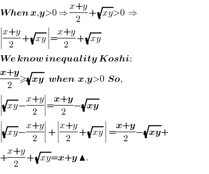 When x,y>0 ⇒ ((x+y)/2) + (√(xy))>0  ⇒  ∣((x+y)/2) + (√(xy)) ∣=((x+y)/2) + (√(xy))  We know inequality Koshi:  ((x+y)/2)≥(√(xy))   when  x,y>0  So,  ∣(√(xy))−((x+y)/2)∣=((x+y)/2)−(√(xy))    ∣(√(xy))−((x+y)/2)∣ + ∣((x+y)/2) + (√(xy)) ∣ =((x+y)/2)−(√(xy))+  +((x+y)/2) + (√(xy))=x+y ▲.  