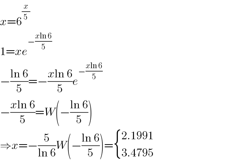 x=6^(x/5)   1=xe^(−((xln 6)/5))   −((ln 6)/5)=−((xln 6)/5)e^(−((xln 6)/5))   −((xln 6)/5)=W(−((ln 6)/5))  ⇒x=−(5/(ln 6))W(−((ln 6)/5))= { ((2.1991)),((3.4795)) :}  