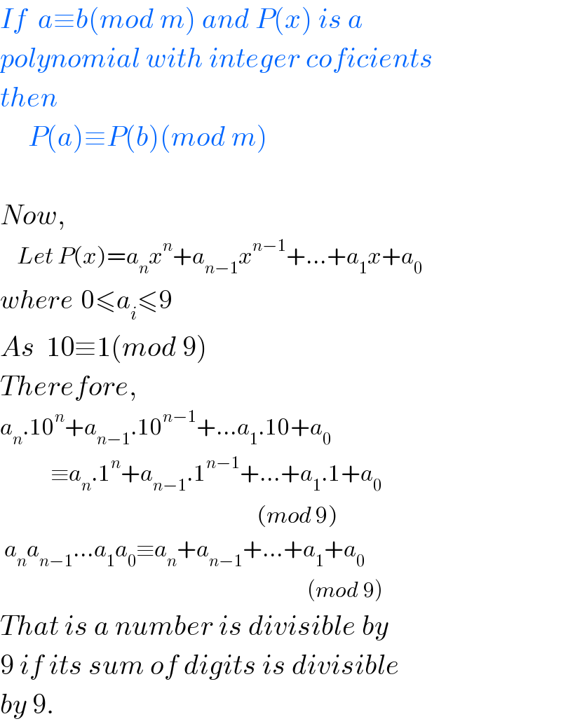If  a≡b(mod m) and P(x) is a  polynomial with integer coficients  then       P(a)≡P(b)(mod m)    Now,      Let P(x)=a_n x^n +a_(n−1) x^(n−1) +...+a_1 x+a_0   where  0≤a_i ≤9  As  10≡1(mod 9)  Therefore,  a_n .10^n +a_(n−1) .10^(n−1) +...a_1 .10+a_0               ≡a_n .1^n +a_(n−1) .1^(n−1) +...+a_1 .1+a_0                                                                (mod 9)   a_n a_(n−1) ...a_1 a_0 ≡a_n +a_(n−1) +...+a_1 +a_0                                                                            (mod 9)  That is a number is divisible by  9 if its sum of digits is divisible  by 9.  
