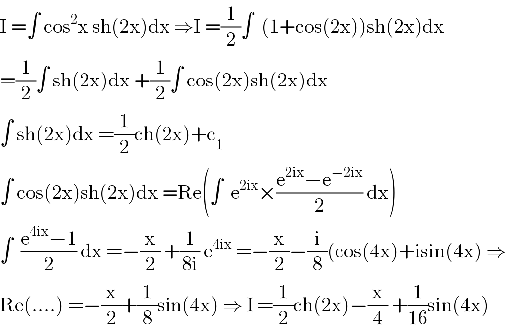 I =∫ cos^2 x sh(2x)dx ⇒I =(1/2)∫  (1+cos(2x))sh(2x)dx  =(1/2)∫ sh(2x)dx +(1/2)∫ cos(2x)sh(2x)dx  ∫ sh(2x)dx =(1/2)ch(2x)+c_1   ∫ cos(2x)sh(2x)dx =Re(∫  e^(2ix) ×((e^(2ix) −e^(−2ix) )/2) dx)  ∫  ((e^(4ix) −1)/2) dx =−(x/2) +(1/(8i)) e^(4ix)  =−(x/2)−(i/8)(cos(4x)+isin(4x) ⇒  Re(....) =−(x/2)+(1/8)sin(4x) ⇒ I =(1/2)ch(2x)−(x/4) +(1/(16))sin(4x)  