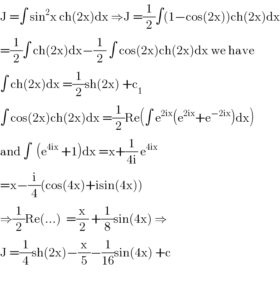 J =∫ sin^2 x ch(2x)dx ⇒J =(1/2)∫(1−cos(2x))ch(2x)dx  =(1/2)∫ ch(2x)dx−(1/2) ∫ cos(2x)ch(2x)dx we have  ∫ ch(2x)dx =(1/2)sh(2x) +c_1   ∫ cos(2x)ch(2x)dx =(1/2)Re(∫ e^(2ix) (e^(2ix) +e^(−2ix) )dx)  and ∫  (e^(4ix)  +1)dx =x+(1/(4i)) e^(4ix)   =x−(i/4)(cos(4x)+isin(4x))  ⇒(1/2)Re(...)  =(x/2) +(1/8)sin(4x) ⇒  J =(1/4)sh(2x)−(x/5)−(1/(16))sin(4x) +c    