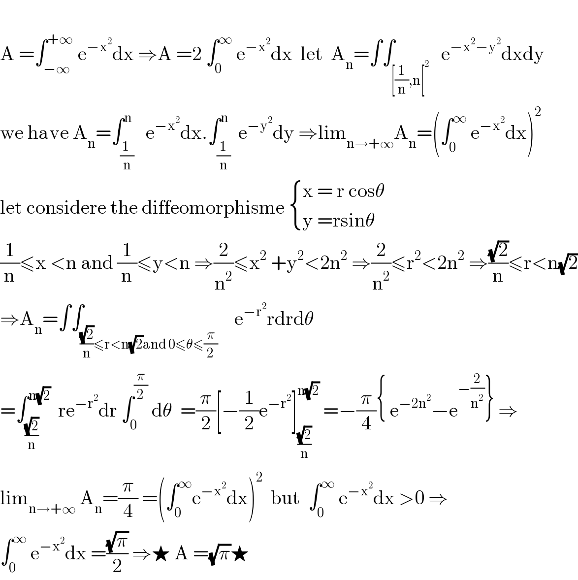   A =∫_(−∞) ^(+∞)  e^(−x^2 ) dx ⇒A =2 ∫_0 ^∞  e^(−x^2 ) dx  let  A_n =∫∫_([(1/n),n[^2 )   e^(−x^2 −y^2 ) dxdy  we have A_n =∫_((1 )/n) ^(n )   e^(−x^2 ) dx.∫_(1/n) ^n  e^(−y^2 ) dy ⇒lim_(n→+∞) A_n =(∫_0 ^∞  e^(−x^2 ) dx)^2   let considere the diffeomorphisme  { ((x = r cosθ)),((y =rsinθ)) :}  (1/n)≤x <n and (1/n)≤y<n ⇒(2/n^2 )≤x^2  +y^2 <2n^2  ⇒(2/n^2 )≤r^2 <2n^2  ⇒((√2)/n)≤r<n(√2)  ⇒A_n =∫∫_(((√2)/n)≤r<n(√2)and 0≤θ≤(π/2))    e^(−r^2 ) rdrdθ  =∫_((√2)/n) ^(n(√2))   re^(−r^2 ) dr ∫_0 ^(π/2)  dθ  =(π/2)[−(1/2)e^(−r^2 ) ]_((√2)/n) ^(n(√2))  =−(π/4){ e^(−2n^2 ) −e^(−(2/n^2 )) } ⇒  lim_(n→+∞)  A_n =(π/4) =(∫_0 ^∞ e^(−x^2 ) dx)^2   but  ∫_0 ^∞  e^(−x^2 ) dx >0 ⇒  ∫_0 ^∞  e^(−x^2 ) dx =((√π)/2) ⇒★ A =(√π)★  